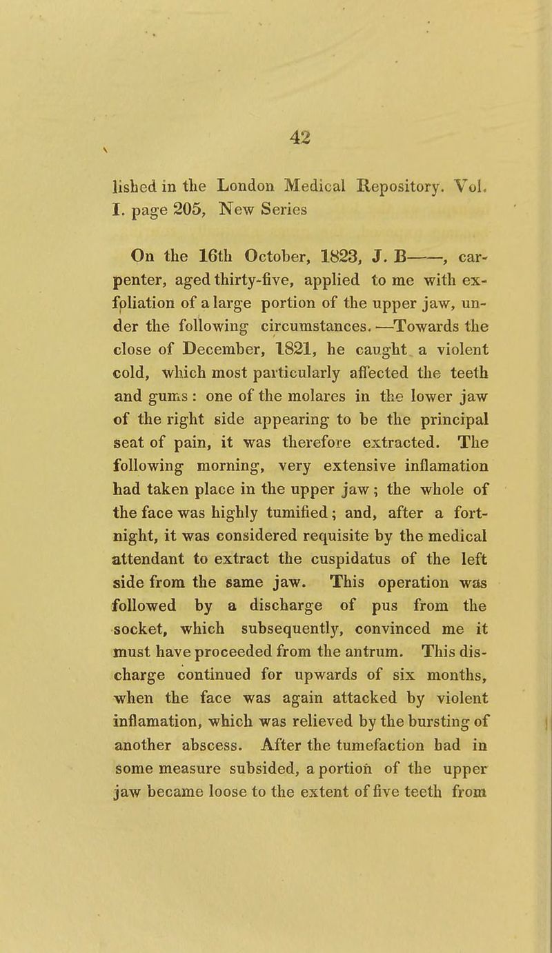 lisbed in the London Medical Repository. Vol, I. page 205, New Series On the 16th October, 1823, J. B—, car- penter, aged thirty-five, applied to me with ex- fpliation of a large portion of the upper jaw, un- der the following circumstances. —^Towards the close of December, 1821, he caught a violent cold, which most particularly affected the teeth and gums : one of the raolares in the lower jaw of the right side appearing to be the principal seat of pain, it was therefore extracted. The following morning, very extensive inflamation had taken place in the upper jaw; the whole of the face was highly tumified; and, after a fort- night, it was considered requisite by the medical attendant to extract the cuspidatus of the left side from the same jaw. This operation was followed by a discharge of pus from the socket, which subsequently, convinced me it must have proceeded from the antrum. This dis- charge continued for upwards of six months, when the face was again attacked by violent inflamation, which was relieved by the bursting of another abscess. After the tumefaction had in some measure subsided, a portion of the upper jaw became loose to the extent of five teeth from