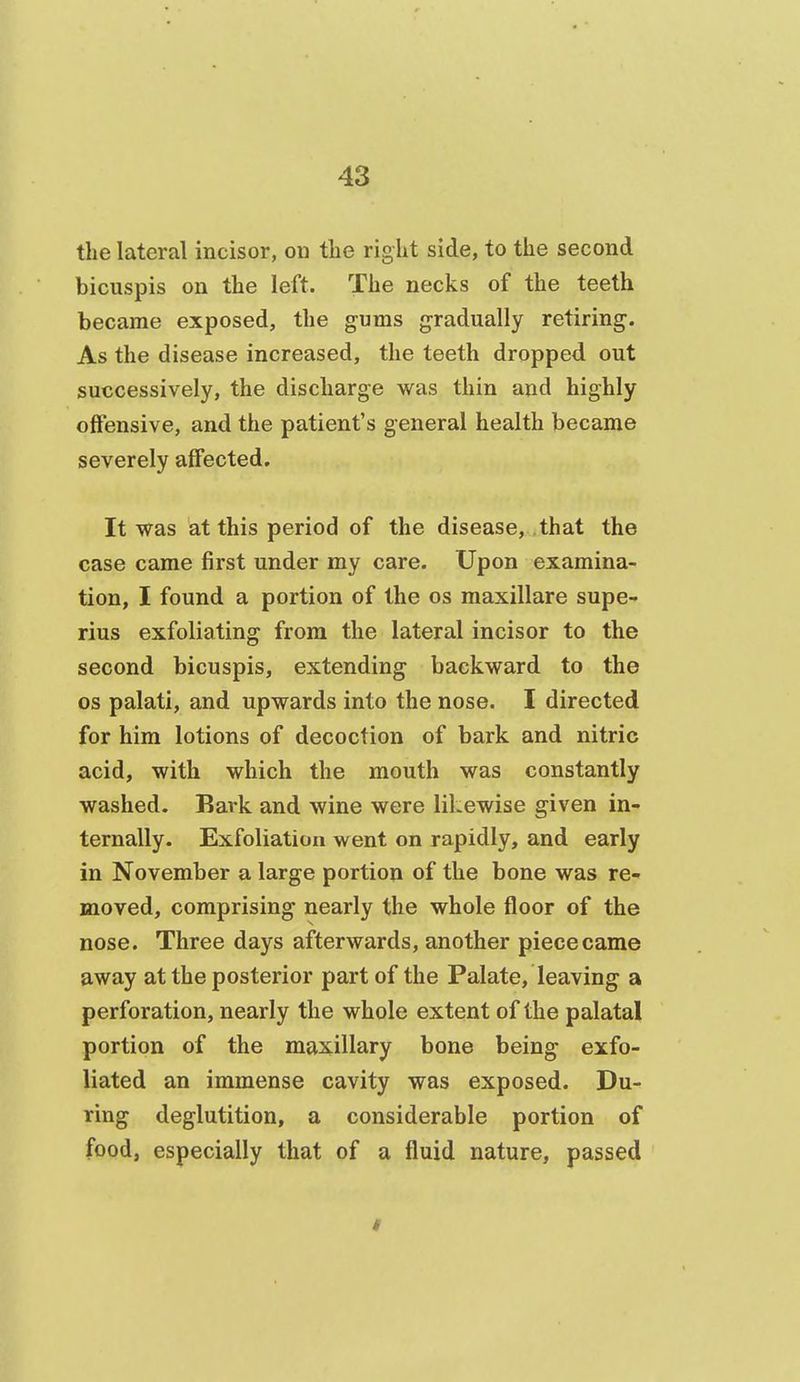 the lateral incisor, on tlie right side, to the second bicuspis on the left. The necks of the teeth became exposed, the gums gradually retiring. As the disease increased, the teeth dropped out successively, the discharge was thin and highly offensive, and the patient's general health became severely affected. It was at this period of the disease, that the case came first under my care. Upon examina- tion, I found a portion of the os maxillare supe- rius exfoliating from the lateral incisor to the second bicuspis, extending backward to the OS palati, and upwards into the nose. I directed for him lotions of decoction of bark and nitric acid, with which the mouth was constantly washed. Bark and wine were likewise given in- ternally. Exfoliation went on rapidly, and early in November a large portion of the bone was re- moved, comprising nearly the whole floor of the nose. Three days afterwards, another piece came away at the posterior part of the Palate, leaving a perforation, nearly the whole extent of the palatal portion of the maxillary bone being exfo- liated an immense cavity was exposed. Du- ring deglutition, a considerable portion of food, especially that of a fluid nature, passed