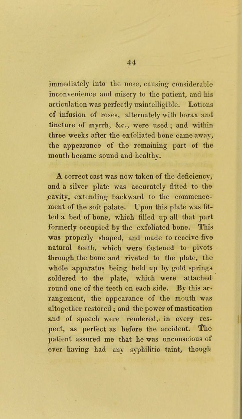 immediately into the nose, causing considerable inconvenience and misery to the patient, and his articulation was perfectly unintelligible. Lotions of infusion of roses, alternately with borax and tincture of myrrh, &c., were used ; and within three weeks after the exfoliated bone came away, the appearance of the remaining part of the mouth became sound and healthy. A correct cast was now taken of the deficiency, and a silver plate was accurately fitted to the fia\ity, extending backward to the commence- ment of the so/t palate. Upon this plate was fit- ted a bed of bone, which filled up all that part formerly occupied by the exfoliated bone. This was properly shaped, and made to receive five natural teeth, which were fastened to pivots through the bone and riveted to the plate, the whole apparatus being held up by gold springs soldered to the plate, which were attached round one of the teeth on each side. By this ar- rangement, the appearance of the mouth was altogether restored ; and the power of mastication and of speech were rendered,* in every res- pect, as perfect as before the accident. The patient assured me that he was unconscious of ever having had any syphilitic taint, though