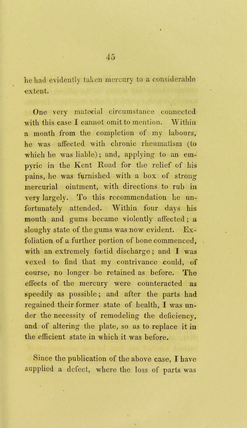 lie had evidently taken mercury to a considerable extent. One very material circumstance connected with this case I cannot omit to mention. Within a month from the completion of my labours, he was affected with chronic rheumatism (to which he was liable); and. applying- to an em- pyric in the Kent Road for the relief of his pains, he was furnished with a box of strong- mercurial ointment, v/ith directions to rub in very largely. To this recommendation he un- fortunately attended. Within four days his mouth and gums became violently affected; a sloughy state of the gums was now evident. Ex- foliation of a further portion of bone commenced, with an extremely foetid discharge; and I was vexed to find that my contrivance could, of course, no longer be retained as before. The effects of the mercury were counteracted as speedily as possible; and after the parts had regained their former state of health, I was un- der the necessity of remodeling the deficiency, and of altering the plate, so as to replace it in the efficient state in which it was before. Since the publication of the above case, I have supplied a defect, where the loss of parts was