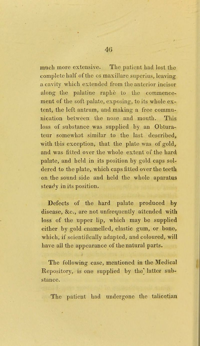 much more extensive. The patient had lost the complete half of the os maxillare superius, leaving a cavity which extended from the anterior incisor along the palatine raphe to the commence- ment of the soft palate, exposing, to its whole ex- tent, the left antrum, and making a free commu- nication between the nose and mouth. This loss of substance was supplied by an Obtura- teur somewhat similar to the last described, with this exception, that the plate was of gold, and was fitted over the whole extent of the hard palate, and held in its position by gold caps sol- dered to the plate, which caps fitted over the teeth on the sound side and held the whole aparatiis steady in its position. Defects of the hard palate produced by disease, &c., are not unfrequently attended with loss of the upper lip, which may be supplied either by gold enamelled, elastic gum, or bone, which, if scientifically adapted, and coloured, will have all the appearance of the natural parts. The following case, mentioned in the Medical Repository, is one supplied by the] latter sub- stance. The patient had undergone the talicotian