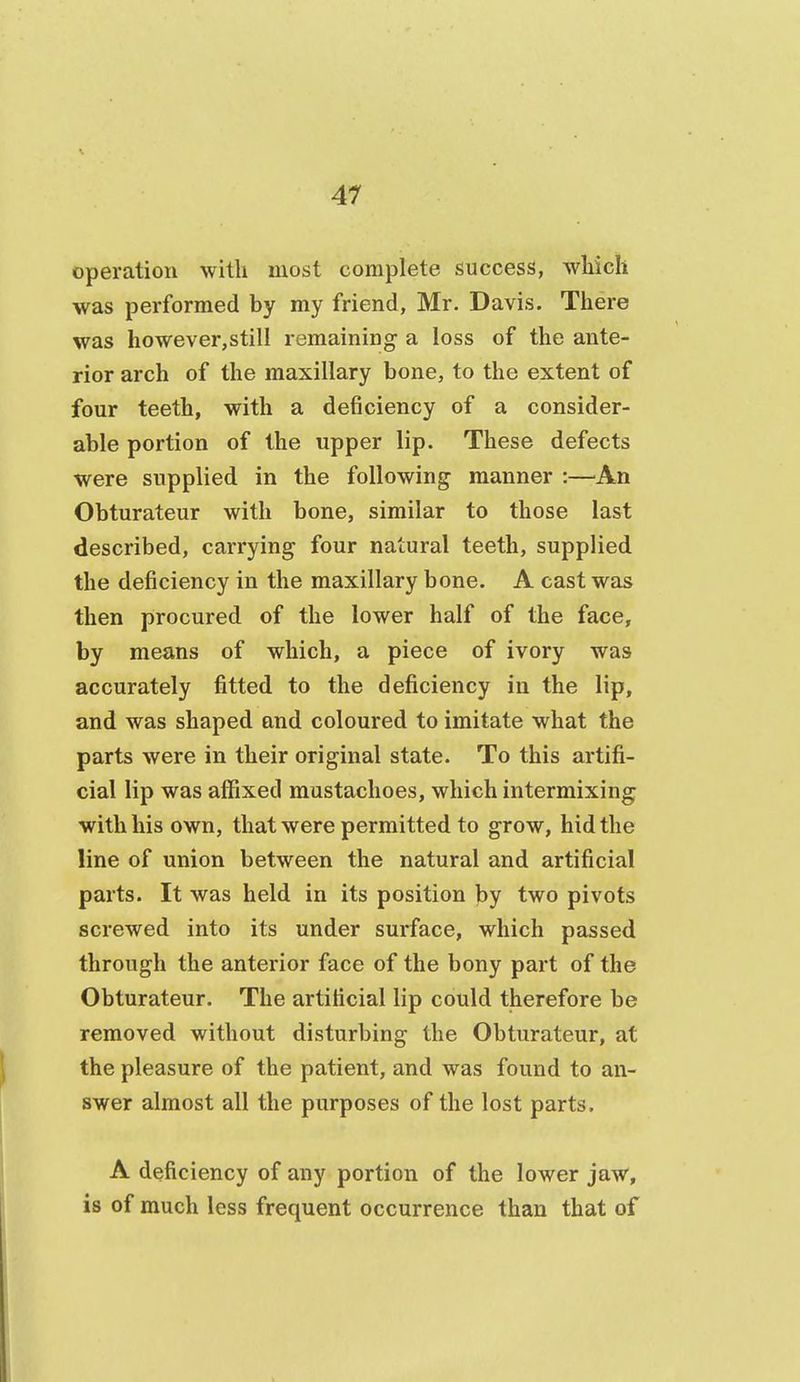 operation with most complete success, which was performed by my friend, Mr. Davis. There was however,still remaining a loss of the ante- rior arch of the maxillary bone, to the extent of four teeth, with a deficiency of a consider- able portion of the upper lip. These defects were supplied in the following manner :—An Obturateur with bone, similar to those last described, carrying four natural teeth, supplied the deficiency in the maxillary bone. A cast was then procured of the lower half of the face, by means of which, a piece of ivory was accurately fitted to the deficiency in the lip, and was shaped and coloured to imitate what the parts were in their original state. To this artifi- cial lip was affixed mustachoes, which intermixing with his own, that were permitted to grow, hid the line of union between the natural and artificial parts. It was held in its position by two pivots screwed into its under surface, which passed through the anterior face of the bony part of the Obturateur. The artificial lip could therefore be removed without disturbing the Obturateur, at the pleasure of the patient, and was found to an- swer almost all the purposes of the lost parts. A deficiency of any portion of the lower jaw, is of much less frequent occurrence than that of