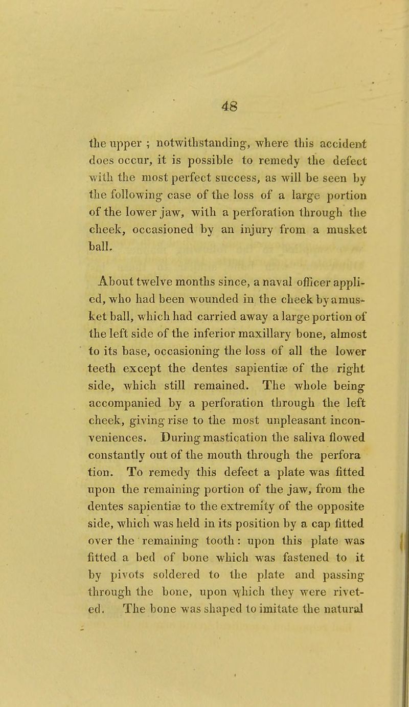 the upper ; notwithstanding, where this accident does occur, it is possible to remedy the defect with the most perfect success, as will be seen by the following case of the loss of a large portion of the lower jaw, with a perforalion through the cheek, occasioned by an injury from a musket ball. About twelve months since, a naval officer appli- ed, who had been wounded in the cheek by amus- ket ball, which had carried away a large portion of the left side of the inferior maxillary bone, almost to its base, occasioning the loss of all the lower teeth except the dentes sapientiae of the right side, which still remained. The whole being accompanied by a perforation through the left cheek, giving rise to the most unpleasant incon- veniences. During mastication the saliva flowed constantly out of the mouth through the perfora tion. To remedy this defect a plate was fitted upon the remaining portion of the jaw, from the dentes sapientite to the extremity of the opposite side, which was held in its position by a cap fitted over the remaining tooth: upon this plate was fitted a bed of bone which was fastened to it by pivots soldered to the plate and passing through the bone, upon which they were rivet- ed. The bone was shaped to imitate the natural
