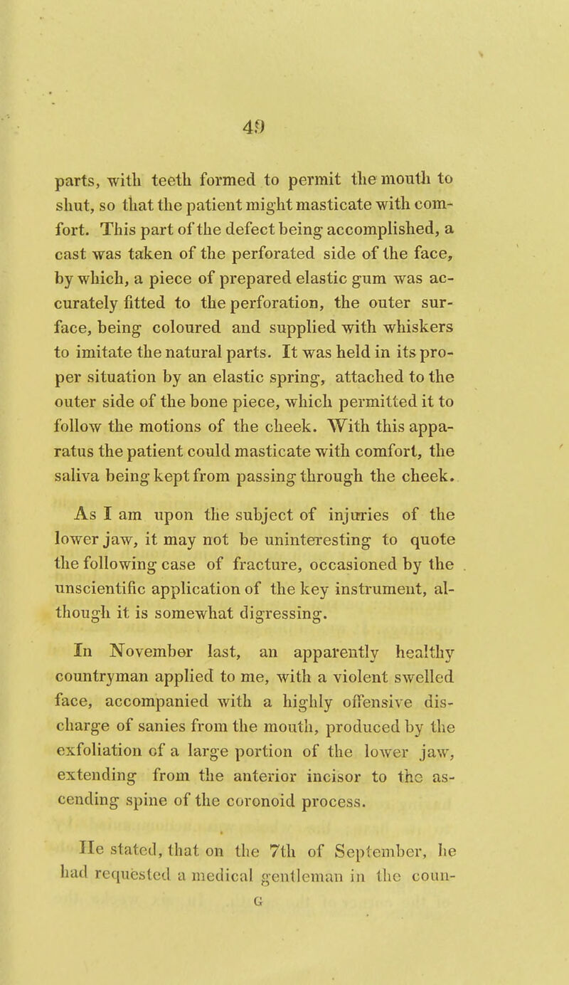 parts, with teeth formed to permit the mouth to shut, so that the patient might masticate with com- fort. This part of the defect being accomplished, a cast was taken of the perforated side of the face, by which, a piece of prepared elastic gum was ac- curately fitted to the perforation, the outer sur- face, being coloured and supplied with whiskers to imitate the natural parts. It was held in its pro- per situation by an elastic spring, attached to the outer side of the bone piece, which permitted it to follow the motions of the cheek. With this appa- ratus the patient could masticate with comfort, the saliva being kept from passing through the cheek. As I am upon the subject of injuries of the lower jaw, it may not be uninteresting to quote the following case of fracture, occasioned by the unscientific application of the key instrument, al- though it is somewhat digressing. In November last, an apparently healthy countryman applied to me, with a violent swelled face, accompanied with a highly offensive dis- charge of sanies from the mouth, produced by the exfoliation of a large portion of the lower jaw, extending from the anterior incisor to the as- cending spine of the coronoid process. lie stated, that on the 7th of September, he had requested a medical gentleman in the coun- G