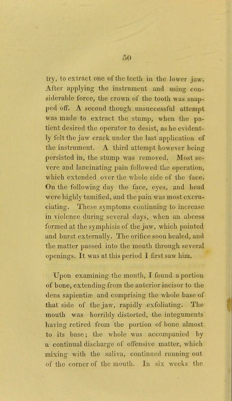 try, to extract one of the teeth in the lower jaw. After applying the instrument and using con- siderable force, the crown of the tooth was snap- ped off. A second though unsuccessful attempt was made to extract the stump, when the pa- tient desired the operator to desist, as he evident- ly felt the jaw crack under the last application of the instrument. A third attempt however being persisted in, the stump was removed. Most se- vere and lancinating pain followed the operation, which extended over the whole side of the face. On the following day the face, eyes, and head were highly tumified, and the pain was most excru- ciating. These symptoms continuing to increase in violence during several days, when an abcess formed at the symphisis of the jaw, which pointed and burst externally. The orifice soon healed, and the matter passed into the mouth through several openings. It was at this period I first saw him. Upon examining the mouth, I found a portion of bone, extending from the anterior incisor to the dens sapientise and comprising the whole base of that side of the jaw, rapidly exfoliating. The mouth was horribly distorted, the integuments having retired from the portion of bone almost to its base; the whole was accompanied by a continual discharge of offensive matter, which mixing with the saliva, continued running out of the corner of the mouth. In six weeks the