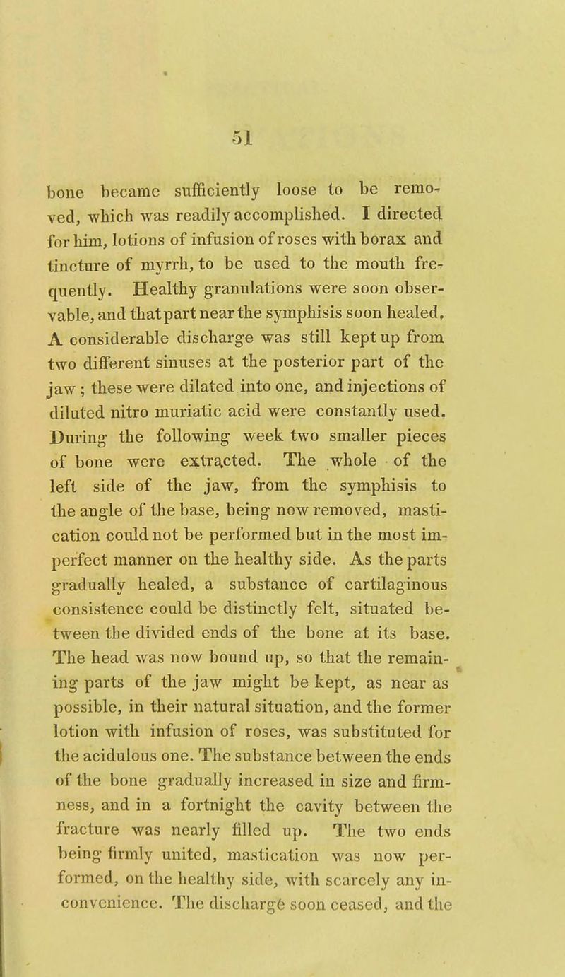 bone became sufficiently loose to be remo^ ved, which was readily accomplished. I directed for him, lotions of infusion of roses with borax and tincture of myrrh, to be used to the mouth fre- quently. Healthy granulations were soon obser- vable, and that part near the symphisis soon healed, A considerable discharge was still kept up from two different sinuses at the posterior part of the jaw ; these were dilated into one, and injections of diluted nitro muriatic acid were constantly used. During the following week two smaller pieces of bone were extracted. The whole of the left side of the jaw, from the symphisis to the angle of the base, being now removed, masti- cation could not be performed but in the most im- perfect manner on the healthy side. As the parts gradually healed, a substance of cartilaginous consistence could be distinctly felt, situated be- tween the divided ends of the bone at its base. The head was now bound up, so that the remain- ing parts of the jaw might be kept, as near as possible, in their natural situation, and the former lotion with infusion of roses, was substituted for the acidulous one. The substance between the ends of the bone gradually increased in size and firm- ness, and in a fortnight the cavity between the fracture was nearly filled up. The two ends being firmly united, mastication was now per- formed, on the healthy side, with scarcely any in- convenience. The discharg6 soon ceased, and the