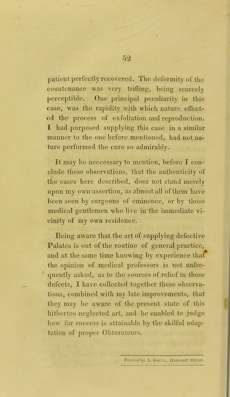 patient perfectly recovered. The deformity of the countenance was very trifling, being scarcely perceptible. One principal peculiarity in this case, was the rapidity with which nature effect- ed the process of exfoliation and reproduction. I had purposed supplying- this case in a similar manner to the one before mentioned, had not na- ture performed the cure so admirably. It may be neccessary to mention, before I con- clude these observations, that the authenticity of the cases here described, does not stand merely upon my own assertion, as almost all of them have been seen by surgeons of eminence, or by those medical gentlemen who live in the immediate vi- cinity of my own residence. Being aware that the art of supplying defective Palates is out of the routine of general practice, and at the same time knowing by experience that the opinion of medical professors is not unfre- quently asked, as to the sources of relief in these defects, I have collected together these observa- tions, combined with my late improvements, that they may be aware of the present state of this hithertoo neglected art, and be enabled to judge how far success is attainable by the skilful adap- tation of proper Obturateurs. Printed 1)_V A. .S.si.i.r, lliui'mirl Stri'ct.