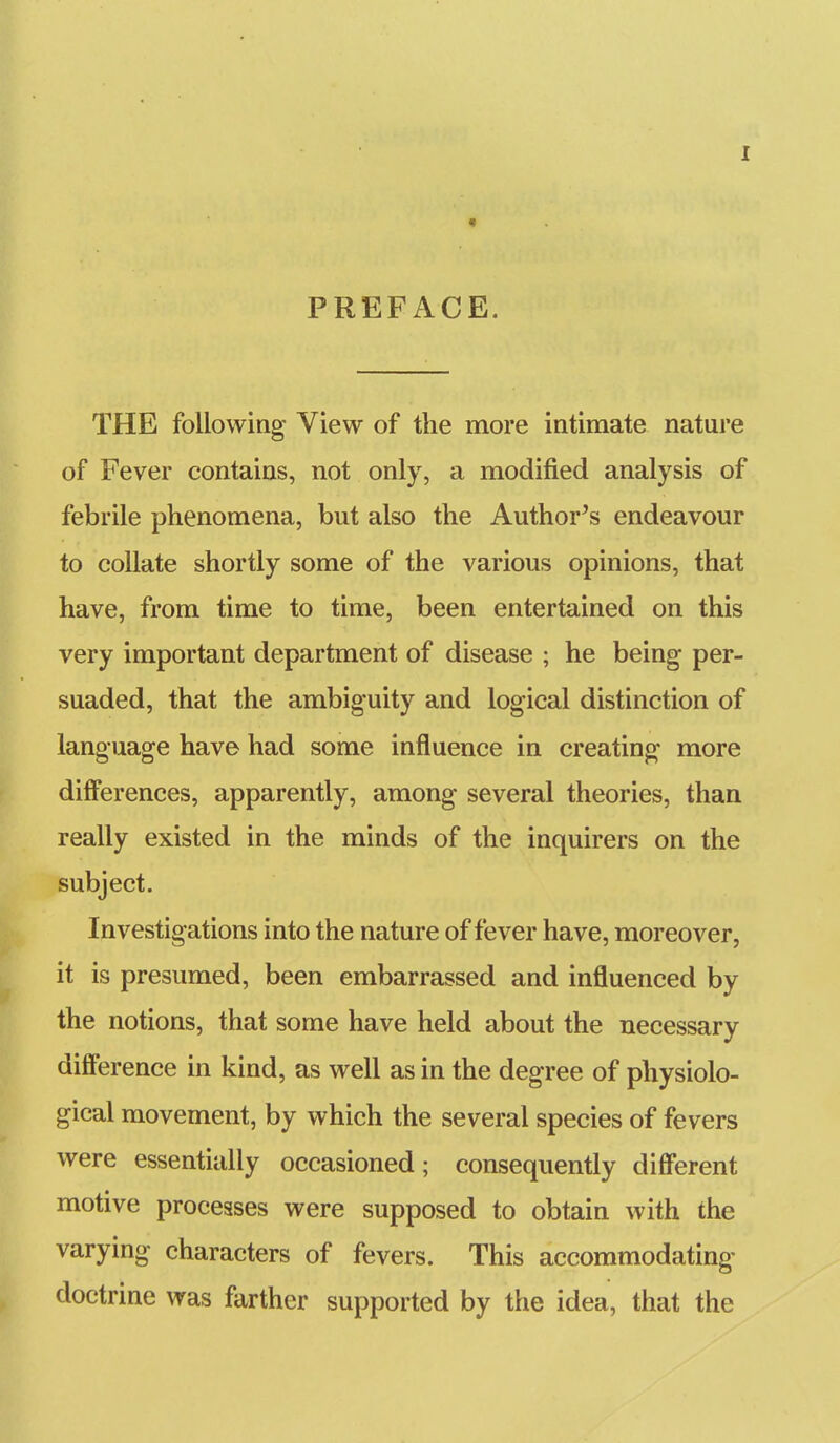 PREFACE. THE following View of the more intimate nature of Fever contains, not only, a modified analysis of febrile phenomena, but also the Author's endeavour to collate shortly some of the various opinions, that have, from time to time, been entertained on this very important department of disease ; he being- per- suaded, that the ambiguity and logical distinction of language have had some influence in creating more differences, apparently, among several theories, than really existed in the minds of the inquirers on the subject. Investigations into the nature of fever have, moreover, it is presumed, been embarrassed and influenced by the notions, that some have held about the necessary diflference in kind, as well as in the degree of physiolo- gical movement, by which the several species of fevers were essentially occasioned; consequently diflerent motive processes were supposed to obtain with the varying characters of fevers. This accommodating doctrine was farther supported by the idea, that the