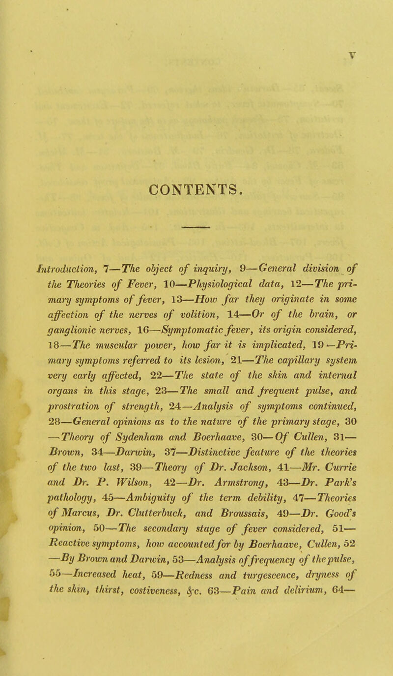 CONTENTS. Introduction, 7—The object of inquiry, 9—General division of the Theories of Fever, 10—Physiological data, 12—The pri- mary symptoms of fever, 13—Hoiv far they originate in some affection of the nerves of volition, 14—Or of the brain, or ganglionic nerves, 16—Symptomatic fever, its origin considered, 18—The muscular power, how far it is implicated, 19—Pr£- mary symptoms referred to its lesion, 21—The capillary system very early affected, 22—The state of the skin and internal organs in this stage, 23—The small and Jrequent pulse, and prostration of strength, 24—Analysis of symptoms continued, 28—General opinions as to the nature of the primary stage, 30 —Theory of Sydenham and Boerhaave, 30—Of Cullen, 31— Brown, 34—Darwin^ 37—Distinctive feature of the theories of the two last, 39—Theory of Dr. Jackson, 41—Mr. Currie and Dr. P. Wilson, 42—Dr. Armstrong, 43—Dr. Park's pathology, 45—Ambiguity of the term debility, 47—Theories of Marcus, Dr. Cluiterbuck, and Broussais, 49—Dr. Good's opinion, 50—The secondary stage of fever considered, Si- Reactive symptoms, how accountedfor by Boerhaave, Cullen, 52 —By Brown and Darwin, 53—Analysis of frequency of the pulse, 55—Increased heat, 59—Redness and turgescence, dryness of the skin, thirst, costiveness, ^c. 63—Pain and delirium, 64—