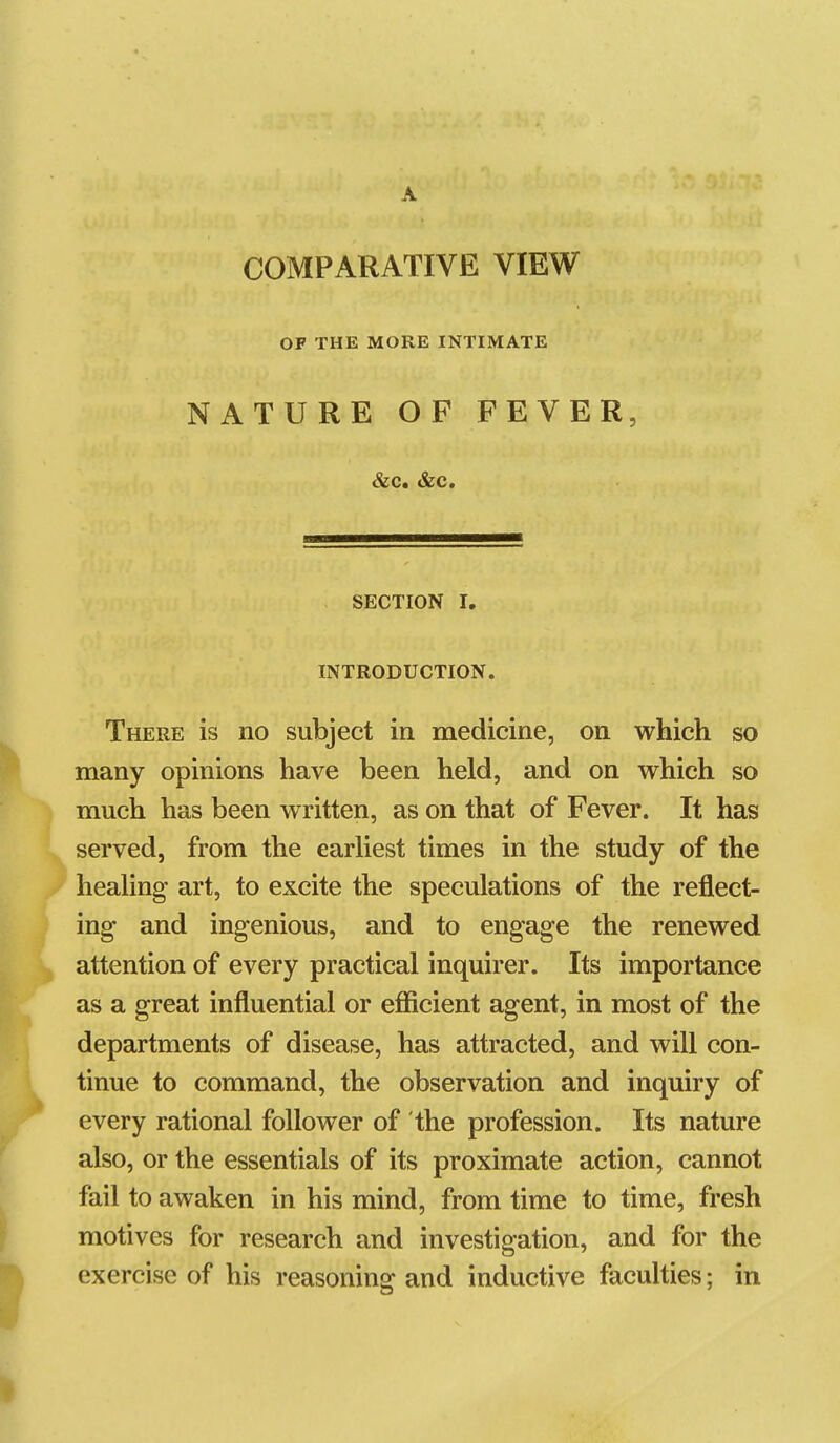 A COMPARATIVE VIEW OF THE MORE INTIMATE NATURE OF FEVER, &c. &c. SECTION I, INTRODUCTION. There is no subject in medicine, on which so many opinions have been held, and on which so much has been written, as on that of Fever. It has served, from the earhest times in the study of the heahng art, to excite the speculations of the reflect- ing and ingenious, and to engage the renewed attention of every practical inquirer. Its importance as a great influential or efficient agent, in most of the departments of disease, has attracted, and will con- tinue to command, the observation and inquiry of every rational follower of the profession. Its nature also, or the essentials of its proximate action, cannot fail to awaken in his mind, from time to time, fresh motives for research and investigation, and for the exercise of his reasoning and inductive faculties; in