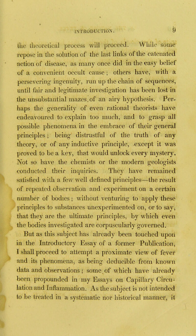 iiie llieoretlcal process will proceed. While some repose in the solution of the last links of the catenated action of disease, as many once did in the easy belief of a convenient occult cause ; others have, with a persevering- ingenuity, run up the chain of sequences, until fair and legitimate investigation has been lost in the unsubstantial mazes,of a,n airy hypothesis. Per- haps the generality of even rational theorists have endeavoured to explain too much, and to grasp all possible phenomena in the embrace of their general principles; being distrustful of the truth of any theory, or of any inductive principle, except it was proved to be a key, that would unlock every mystery. Not so have the chemists or the modern geologists conducted their inquiries. They have remained satisfied with a few well defined principles—the result of repeated observation and experiment on a certain number of bodies; without venturing to apply these principles to substances uiiexperimented on, or to say, that they are the ultimate principles, by which even the bodies investigated are corpuscularly governed. But as this subject has already been touched upon in the Introductory Essay of a former Publication^ I shall proceed to attempt a proximate view of fever and its phenomena, as being deducible from known data and observations ; some ^ of which have already been propounded in my Essays on Capillary Circu- lation and Inflammation. As the subject is not intended to be treated in a systematic nor historical manner, it