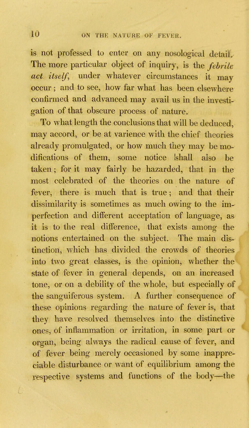 is not professed to enter on any nosological detail. The more particular object of inquiry, is the febrile act itself^ under whatever circumstances it may occur ; and to see, how far what has been elsewhere confirmed and advanced may avail us in the investi- gation of that obscure process of nature. To what length the conclusions that will be deduced, may accord, or be at varience with the chief theories already promulgated, or how much they may be mo- difications of them, some notice [shall also be taken; for it may fairly be hazarded, that in the most celebrated of the theories on the nature of fever, there is much that is true; and that their dissimilarity is sometimes as much owing to the im- perfection and different acceptation of language, as it is to the real difference, that exists among the notions entertained on the subject. The main dis- tinction, which has divided the crowds of theories into two great classes, is the opinion, whether the state of fever in general depends, on an increased tone, or on a debility of the whole, but especially of the sanguiferous system. A further consequence of these opinions regarding the nature of fever is, that they have resolved themselves into the distinctive ones, of inflammation or irritation, in some part or organ, being always the radical cause of fever, and of fever being merely occasioned by some inappre- ciable disturbance or want of equilibrium among the respective systems and functions of the body—the