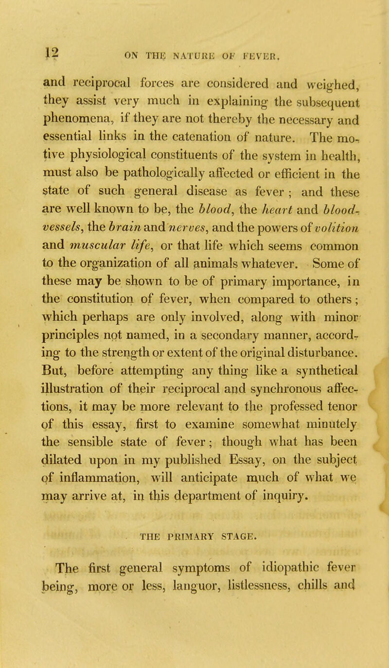 and reciprocal forces are considered and weig-hed, they assist very much in explaining the subsequent phenomena, if they are not thereby the necessary and essential links in the catenation of nature. The mo^ tive physiological constituents of the system in hcahh, must also be pathologically affected or efficient in the state of such general disease as fever ; and these are well known to be, the blood, the heart and blood-, vessels, the brain diW&nerues, and the powers of volition and muscular life, or that life which seems common to the organization of all animals whatever. Some of these may be shown to be of primary importance, in the constitution of fever, when compared to others; which perhaps are only involved, along with minor principles not named, in a secondary manner, accord- ing to the strength or extent of the original disturbance. But, before attempting any thing like a synthetical illustration of their reciprocal and synchronous aff'ec- tions, it may be more relevant to the professed tenor of this essay, first to examine somewhat minutely the sensible state of fever; though what has been dilated upon in my published Essay, on the subject inflammation, will anticipate ra,uch of what we may arrive at, in this department of inquiry. THE PRIMARY STAGE. The first general symptoms of idiopathic fever being, more or less, languor, listlessness, chills and