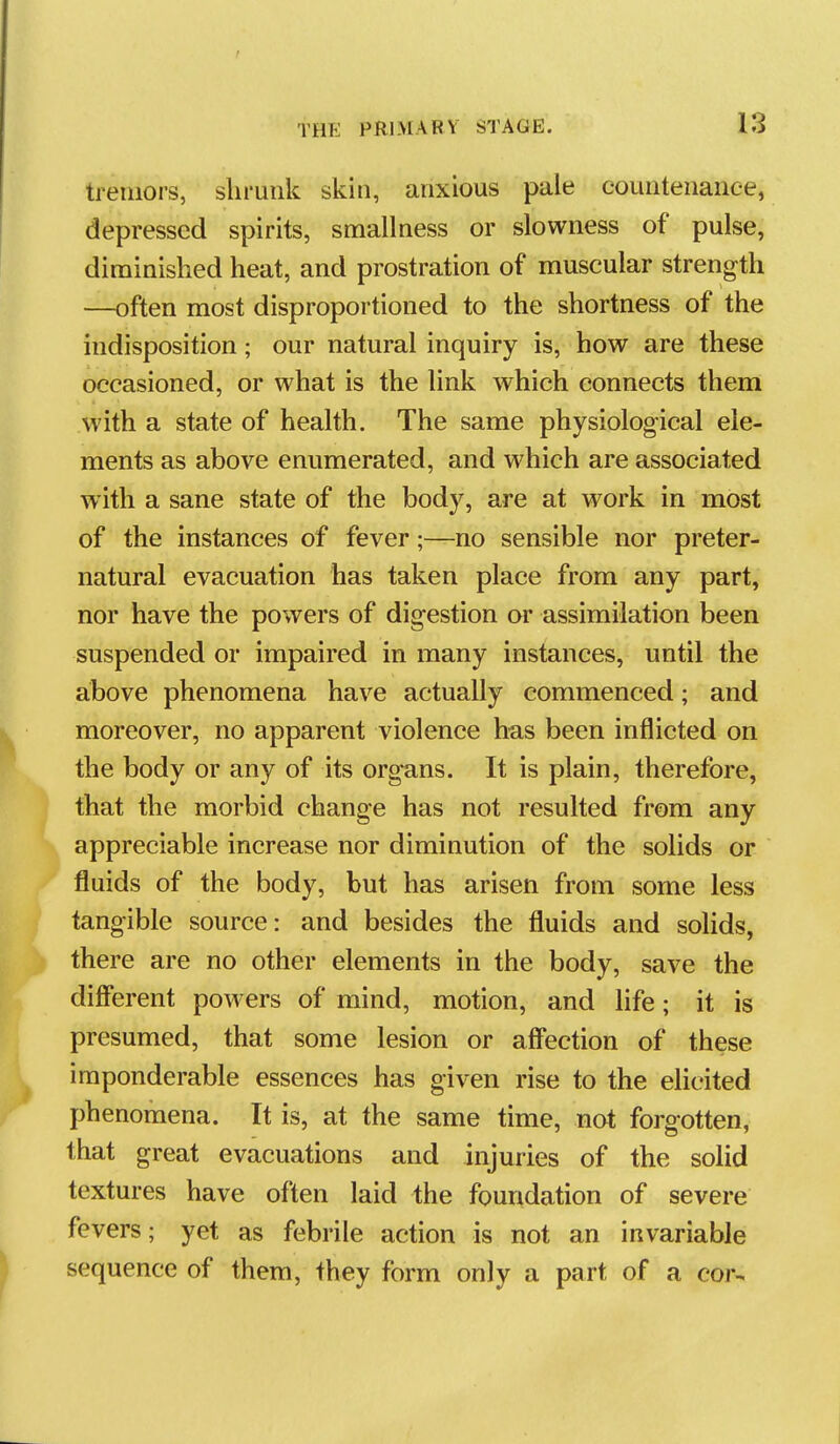 tremors, shrunk skin, anxious pale countenance, depressed spirits, smallness or slowness of pulse, diminished heat, and prostration of muscular strength —often most disproportioned to the shortness of the indisposition; our natural inquiry is, how are these occasioned, or what is the link which connects them with a state of health. The same physiological ele- ments as above enumerated, and which are associated with a sane state of the body, are at work in most of the instances of fever;—no sensible nor preter- natural evacuation has taken place from any part, nor have the powers of digestion or assimilation been suspended or impaired in many instances, until the above phenomena have actually commenced; and moreover, no apparent violence ha.s been inflicted on the body or any of its org-ans. It is plain, therefore, that the morbid change has not resulted from any appreciable increase nor diminution of the solids or fluids of the body, but has arisen from some less tangible source: and besides the fluids and solids, there are no other elements in the body, save the different powers of mind, motion, and life; it is presumed, that some lesion or aff'ection of these imponderable essences has given rise to the elicited phenomena. It is, at the same time, not forgotten, that great evacuations and injuries of the solid textures have often laid the foundation of severe fevers; yet as febrile action is not an invariable sequence of them, they form only a part of a cor-