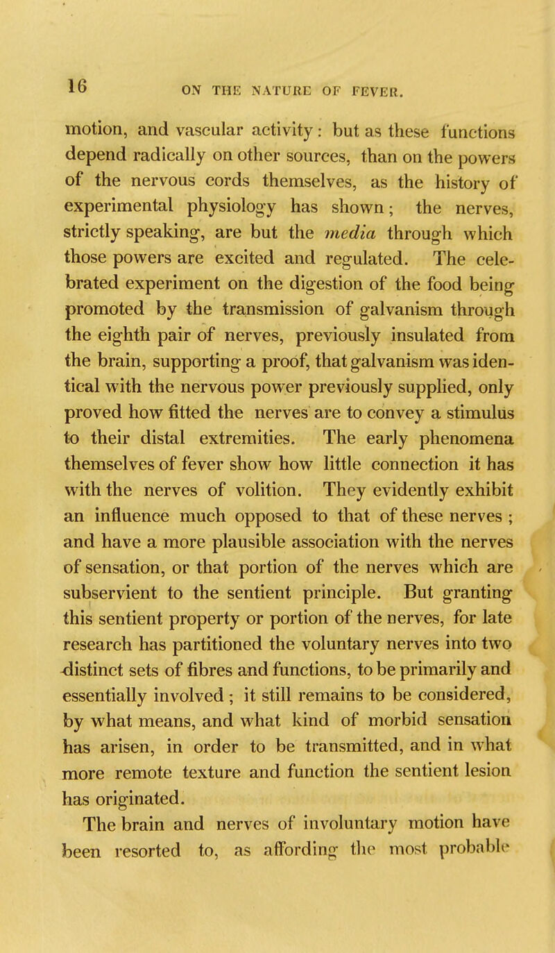 motion, and vascular activity: but as these functions depend radically on other sources, than on the powers of the nervous cords themselves, as the history of experimental physiology has shown; the nerves, strictly speaking, are but the media through which those powers are excited and regulated. The cele- brated experiment on the digestion of the food being promoted by the transmission of galvanism through the eighth pair of nerves, previously insulated from the brain, supporting a proof, that galvanism was iden- tical with the nervous power previously supplied, only proved how fitted the nerves are to convey a stimulus to their distal extremities. The early phenomena themselves of fever show how little connection it has with the nerves of volition. They evidently exhibit an influence much opposed to that of these nerves ; and have a more plausible association with the nerves of sensation, or that portion of the nerves which are subservient to the sentient principle. But granting this sentient property or portion of the nerves, for late research has partitioned the voluntary nerves into two -distinct sets of fibres and functions, to be primarily and essentially involved ; it still remains to be considered, by w^hat means, and what kind of morbid sensation has arisen, in order to be transmitted, and in what more remote texture and function the sentient lesion has originated. The brain and nerves of involuntary motion have been resorted to, as affording the most probable