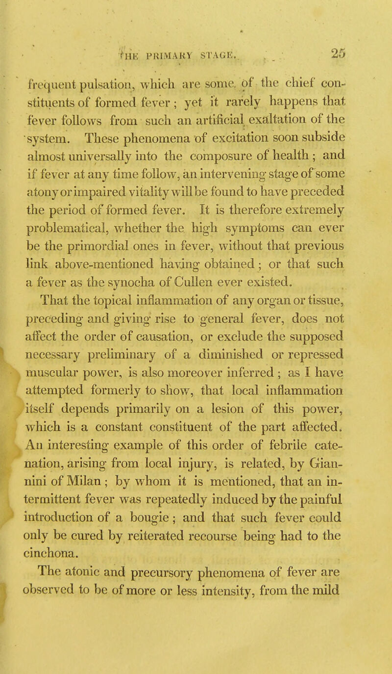 frequent pulsation, which are some, of the chief con- stituents of formed fever ; yet it rarely happens that fever follows from such an artificial exaltation of the system. These phenomena of excitation soon subside almost universally into the composure of health; and if fever at any time follow, an intervening stage of some atony or impaired vitality will be found to have preceded the period of formed fever. It is therefore extremely problematical, whether the high symptoms can ever be the primordial ones in fever, without that previous link above-mentioned having obtained; or that such a fever as the synocha of Cullen ever existed. That the topical inflammation of any organ or tissue, preceding and giving rise to general fever, does not affect the order of causation, or exclude the supposed necessary preliminary of a diminished or repressed muscular power, is also moreover inferred ; as I have attempted formerly to show, that local inflammation itself depends primarily on a lesion of this power, which is a constant constituent of the part affected. An interesting example of this order of febrile cate- nation, arising from local injury, is related, by Gian- nini of Milan ; by whom it is mentioned, that an in- termittent fever was repeatedly induced by the painful introduction of a bougie; and that such fever could only be cured by reiterated recourse being had to the cinchona. The atonic and precursory phenomena of fever are observed to be of more or less intensity, from the mild