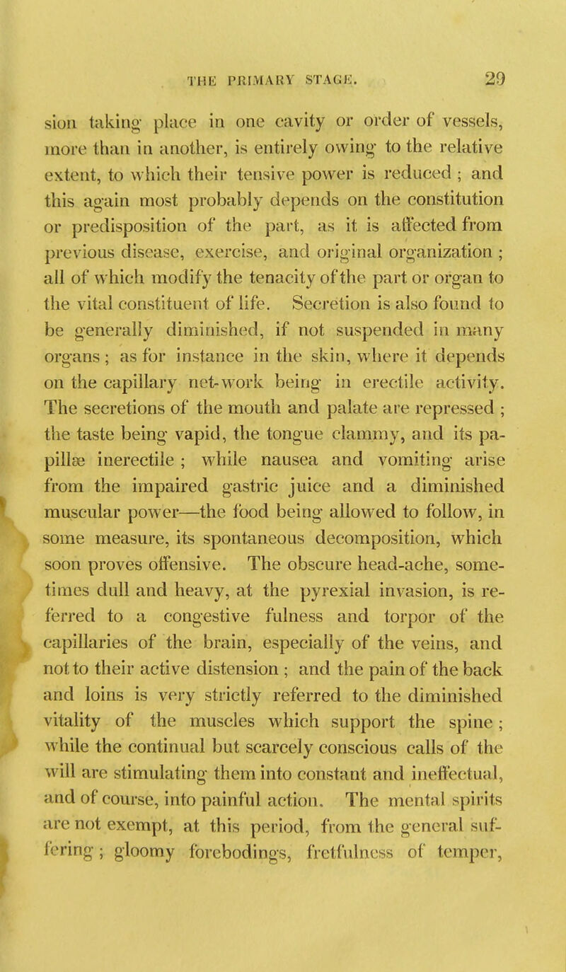 sioii taking- place in one cavity or order of vessels, more than in another, is entii-ely owing to the relative extent, to which their tensive power is reduced ; and this again most probably depends on the constitution or predisposition of the part, as it is affected from previous disease, exercise, and original organization ; all of which modify the tenacity of the part or organ to the vital constituent of life. Secretion is also found to be generally diminished, if not suspended in many organs ; as for instance in the skin, where it depends on the capillary net-work being in erectile activity. The secretions of the mouth and palate are repressed ; the taste being vapid, the tongue clammy, and its pa- pillae inerectile; while nausea and vomiting arise from the impaired gastric juice and a diminished muscular power—the food being allowed to follow, in some measure, its spontaneous decomposition, which soon proves offensive. The obscure head-ache, some- times dull and heavy, at the pyrexial invasion, is re- ferred to a congestive fulness and torpor of the capillaries of the brain, especially of the veins, and not to their active distension ; and the pain of the back and loins is very strictly referred to the diminished vitality of the muscles which support the spine; while the continual but scarcely conscious calls of the will are stimulating them into constant and ineffectual, and of course, into painful action. The mental spirits are not exempt, at this period, from the general suf- fering ; gloomy forebodings, fretfulness of temper,