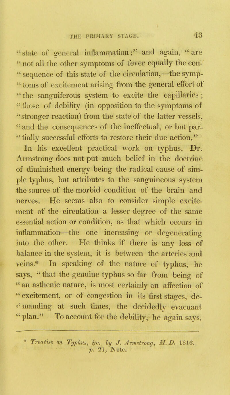  state of general inflammationand again,  are  not all the other symptoms of fever equally the con-  sequence of this state of the circulation,—the symp-  toms of excitement arising from the general effort of  the sanguiferous system to excite the capillaries ; those of debility (in opposition to the symptoms of stronger reaction) from the state of the latter vessels,  and the consequences of the ineffectual, or but par-  tially successful efforts to restore their due action. In his excellent practical work on typhus, Dr. Armstrong does not put much belief in the doctrine of diminished energy being the radical cause of sim- ple typhus, but attributes to the sanguineous system the source of the morbid condition of the brain and nerves. He seems also to consider simple excite- ment of the circulation a lesser degree of the same essential action or condition, as that which occurs in inflammation—the one increasino- or dcpeneratino* O o o into the other. He thinks if there is any loss of balance in the system, it is between the arteries and veins.* In speaking of the nature of typhus, he says,  that the genuine typhus so far from being of  an asthenic nature, is most certainly an affection of  excitement, or of congestion in its first stages, de- t'manding at such times, the decidedly evacuant  plan.'' To account for the debility, he again says, * Treatise on Typhis, §c. by J. Armstrongt 31. D. 1816. p, 21, Note.