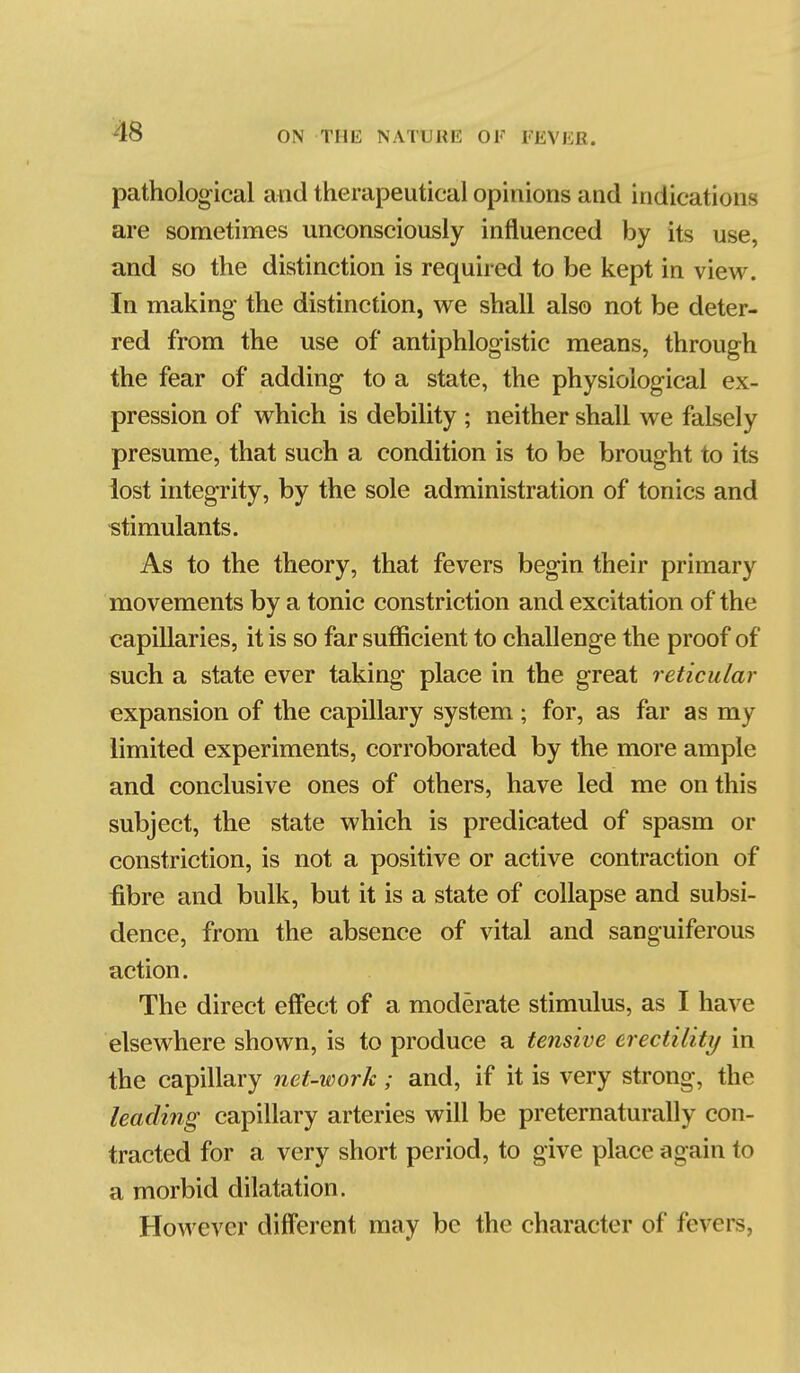 pathological and therapeutical opinions and indications are sometimes unconsciously influenced by its use, and so the distinction is required to be kept in view. In making the distinction, vi^e shall also not be deter- red from the use of antiphlogistic means, through the fear of adding to a state, the physiological ex- pression of v^^hich is debility ; neither shall w^e falsely presume, that such a condition is to be brought to its lost integrity, by the sole administration of tonics and stimulants. As to the theory, that fevers begin their primary movements by a tonic constriction and excitation of the capillaries, it is so far sufficient to challenge the proof of such a state ever taking place in the great reticular expansion of the capillary system ; for, as far as my limited experiments, corroborated by the more ample and conclusive ones of others, have led me on this subject, the state which is predicated of spasm or constriction, is not a positive or active contraction of fibre and bulk, but it is a state of collapse and subsi- dence, from the absence of vital and sanguiferous action. The direct eflfect of a moderate stimulus, as I have elsewhere shown, is to produce a tensive crectility in the capillary net-work; and, if it is very strong, the leading capillary arteries will be preternaturally con- tracted for a very short period, to give place again to a morbid dilatation. However different may be the character of fevers,