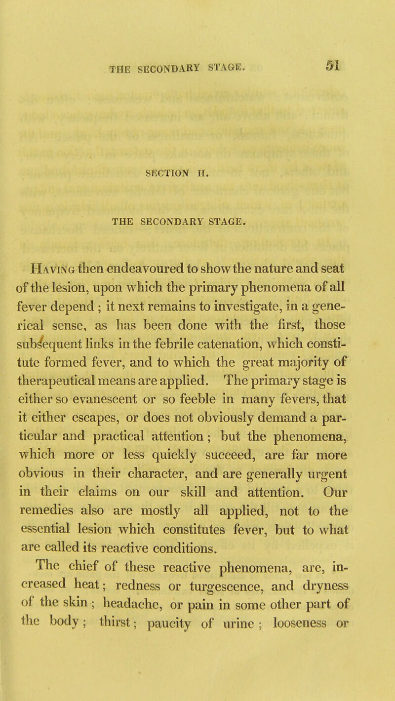 SECTION II. THE SECONDARY STAGE. Having then endeavoured to show the nature and seat of the lesion, upon which the primary phenomena of all fever depend ; it next remains to investigate, in a gene- rical sense, as has been done with the first, those subsequent links in the febrile catenation, which consti- tute formed fever, and to which the great majority of therapeutical means are applied. The primary stage is either so evanescent or so feeble in many fevers, that it either escapes, or does not obviously demand a par- ticular and practical attention; but the phenomena, which more or less quickly succeed, are far more obvious in their character, and are generally urgent in their claims on our skill and attention. Our remedies also are mostly all applied, not to the essential lesion which constitutes fever, but to what are called its reactive conditions. The chief of these reactive phenomena, are, in- creased heat; redness or turgescence, and dryness of the skin ; headache, or pain in some other part of the body; thirst; paucity of urine ; looseness or