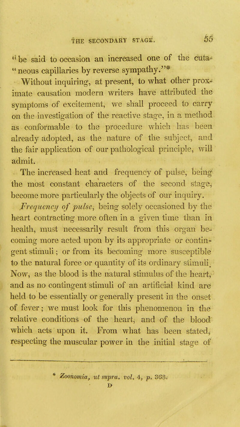 be said to occasion an increased one of the cuta«  neous capillaries by reverse sympathy.* Without inquiring, at present, to what other prox- imate causation modern writers have attributed the symptoms of excitement, we shall proceed to carry on the investigation of the reactive stage, in a method as conformable to the procedure which has been already adopted, as the nature of the subject, and the fair application of our pathological principle, will admit. The increased heat and frequency of pulse, being' the most constant characters of the second stage^ become more particularly the objects of our inquiry. Frequency of pulse^ being solely occasioned by the heart contracting more often in a given time than in health, must necessarily result from this organ be- coming more acted upon by its appropriate or contin- gent stimuli; or from its becoming more susceptible to the natural force or quantity of its ordinary stimuli. Now, as the blood is the natural stimulus of the heart, ■ and as no contingent stimuli of an artificial kind are held to be essentially or generally present in the onset of fever; we must look for this phenomenon in the relative conditions of the heart, and of the blood which acts upon it. From what has been stated^ respecting the muscular power in the initial stage of * Zoonomia, ut supra, vol, 4, p. 368; I>