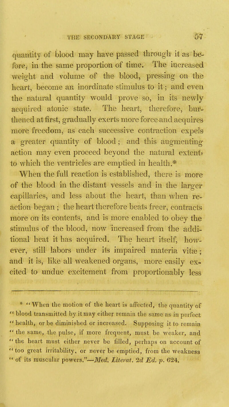 quantity of blood may have passed through it as be- fore, in the same proportion of time. The increased weight and volume of the blood, pressing* on the heart, become an inordinate stimulus to it; and even the natural quantity would prove so, in its newly acquired atonic state. The heart, therefore, bur- thened at first, gradually exerts more force and acquires more freedom, as each successive contraction expels a greater quantity of blood; and this augmenting action may even proceed beyond the natural extent? to which the ventricles are emptied in health.* When the full reaction is established, there is more of the blood in the distant vessels and in the larger capillaries, and less about the heart, than when re- action began ; the heart therefore beats freer, contracts more on its contents, and is more enabled to obey the stimulus of the blood, now increased from the addi- tional heat it has acquired. The heart itself, how- ever, still labors under its impaired materia vitte; and it is, like all weakened organs, more easily ex- cited to undue excitement from proportionably less * When the motion of the heart is affected, the quantity of  blood transmitted by it may either remain the same as in perfect health, or be diminished or increased. Supposing it to remain  the same, the pulse, if more frequent, must be weaker, and  the heart must either never be filled, perhaps on account of ** too great irritability, or never be emptied, from the weakness  of its muscular powers.—Med. Literat. 2d Ed. -p. 624.