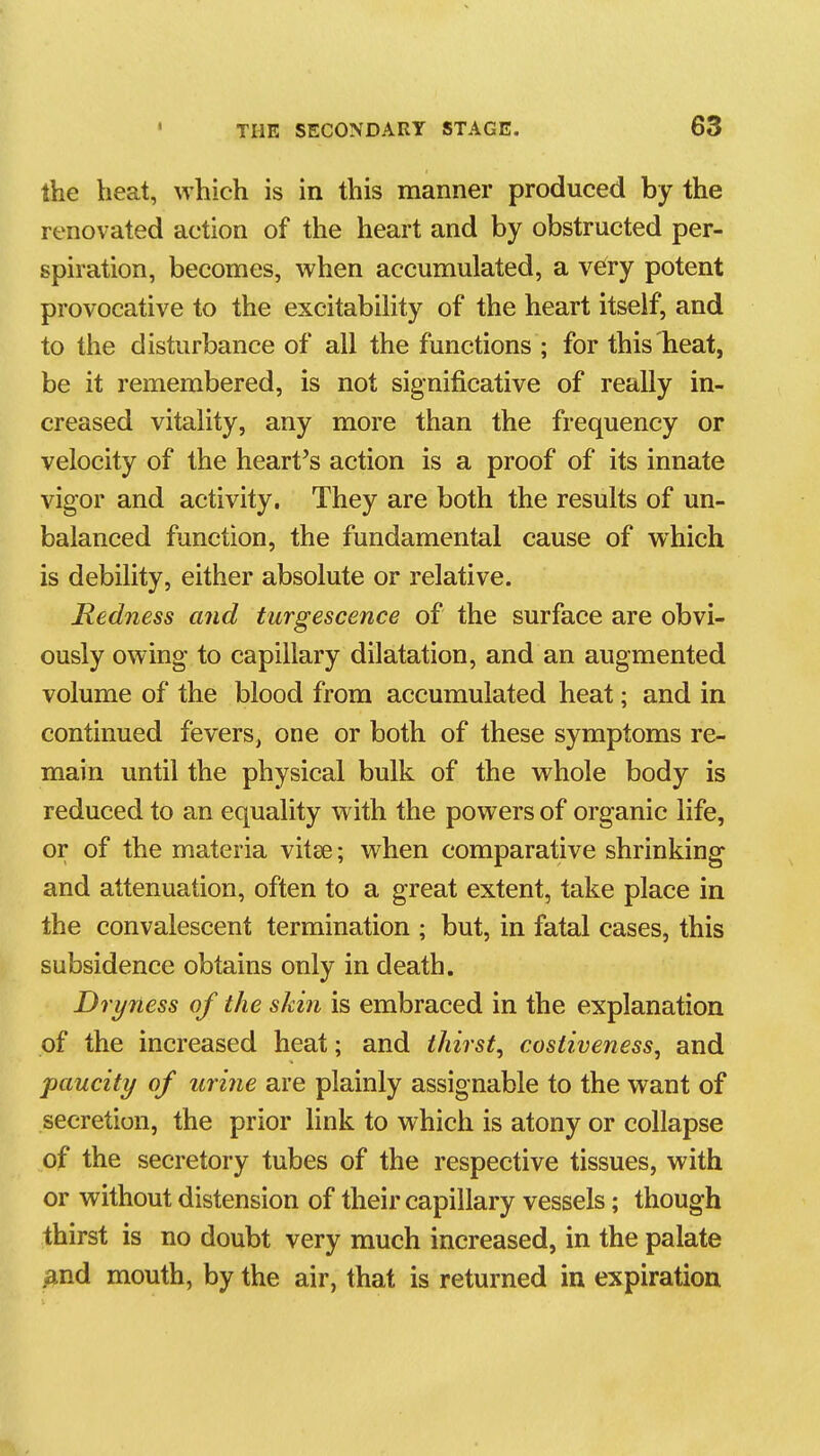 the heat, which is in this manner produced by the renovated action of the heart and by obstructed per- spiration, becomes, when accumulated, a very potent provocative to the excitabiHty of the heart itself, and to the disturbance of all the functions ; for this heat, be it remembered, is not significative of really in- creased vitality, any more than the frequency or velocity of the heart's action is a proof of its innate vigor and activity. They are both the results of un- balanced function, the fundamental cause of which is debility, either absolute or relative. Redness and turgescence of the surface are obvi- ously owing to capillary dilatation, and an augmented volume of the blood from accumulated heat; and in continued fevers, one or both of these symptoms re- main until the physical bulk of the whole body is reduced to an equality with the powers of organic life, or of the materia vitse; when comparative shrinking and attenuation, often to a great extent, take place in the convalescent termination ; but, in fatal cases, this subsidence obtains only in death. Dryness of the skin is embraced in the explanation of the increased heat; and thirst, costiveness, and paucity of urine are plainly assignable to the want of secretion, the prior link to which is atony or collapse of the secretory tubes of the respective tissues, with or without distension of their capillary vessels; though thirst is no doubt very much increased, in the palate ^ind mouth, by the air, that is returned in expiration