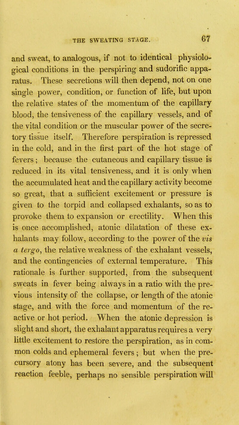 and sweat, to analogous, if not to identical physiolo- gical conditions in the perspiring and sudorific appa- ratus. These secretions will then depend, not on one single power, condition, or function of life, but upon tlie relative states of the momentum of the capillary blood, the tensiveness of the capillary vessels, and of the vital condition or the muscular power of the secre- tory tissue itself. Therefore perspiration is repressed in the cold, and in the first part of the hot stage of fevers; because the cutaneous and capillary tissue is reduced in its vital tensiveness, and it is only when the accumulated heat and the capillary activity become so great, that a sufiicient excitement or pressure is given to the torpid and collapsed exhalants, so as to provoke them to expansion or erectility. When this is once accomplished, atonic dilatation of these ex- halants may follow, according to the power of the vis a tergo, the relative weakness of the exhalant vessels, and the contingencies of external temperature. This rationale is further supported, from the subsequent sweats in fever being always in a ratio with the pre- vious intensity of the collapse, or length of the atonic stage, and with the force and momentum of the re- active or hot period. When the atonic depression is slight and short, the exhalant apparatus requires a very little excitement to restore the perspiration, as in com- mon colds and ephemeral fevers ; but when the pre- cursory atony has been severe, and the subsequent reaction feeble, perhaps no sensible perspiration will