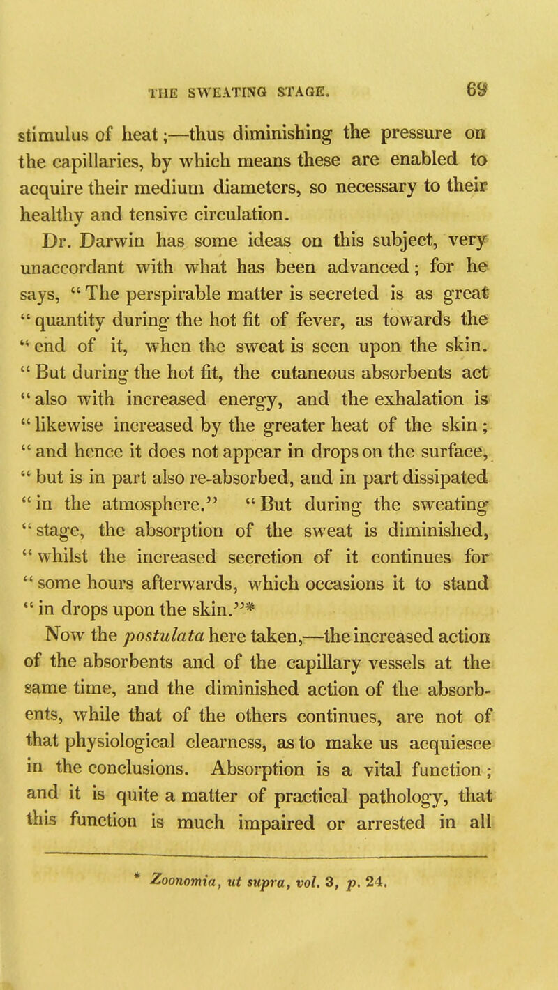 m stimulus of heat;—thus diminishing the pressure on the capillaries, by which means these are enabled to acquire their medium diameters, so necessary to their healthy and tensive circulation. Dr. Darwin has some ideas on this subject, very unaccordant with what has been advanced; for he says, The perspirable matter is secreted is as great  quantity during the hot fit of fever, as towards the  end of it, when the sweat is seen upon the skin.  But during the hot fit, the cutaneous absorbents act  also with increased energy, and the exhalation is  likewise increased by the greater heat of the skin ;  and hence it does not appear in drops on the surface,  but is in part also re-absorbed, and in part dissipated  in the atmosphere.  But during the sweating stage, the absorption of the sweat is diminished,  whilst the increased secretion of it continues for some hours afterwards, which occasions it to stand  in drops upon the skin.* Now the postulatahere taken,—the increased action of the absorbents and of the capillary vessels at the same time, and the diminished action of the absorb- ents, while that of the others continues, are not of that physiological clearness, as to make us acquiesce in the conclusions. Absorption is a vital function; and it is quite a matter of practical pathology, that this function is much impaired or arrested in all * Zoonomia, ut supra, vol. 3, p. 24.