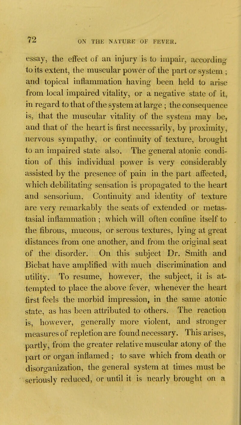 essay, the effect of an injury is to impair, according- to its extent, the muscular power of the part or system ; and topical inflammation having been held to arise from local impaired vitality, or a negative state of it, in regard to that of the system at large ; the consequence is, that the muscular vitality of the system may be, and that of the heart is first necessarily, by proximity, nervous sympathy, or continuity of texture, brought to an impaired state also. The general atonic condi- tion of this individual power is very considerably assisted by the presence of pain in the part affected, which debilitating sensation is propagated to the heart and sensorium. Continuity and identity of texture are very remarkably the seats of extended or metas- tasial inflammation ; which will often confine itself to the fibrous, mucous, or serous textures, lying at great distances from one another, and from the original seat of the disorder. On this subject Dr. Smith and Bicbat have amplified with much discrimination and utiHty. To resume, however, the subject, it is at- tempted to place the above fever, whenever the heart first feels the morbid impression, in the same atonic state, as has been attributed to others. The reaction is, however, generally more violent, and stronger measures of repletion are found necessary. This arises, partly, from the greater relative muscular atony of the part or organ inflamed ; to save which from death or disorganization, the general system at times must be seriously reduced, or until it is nearly brought on a