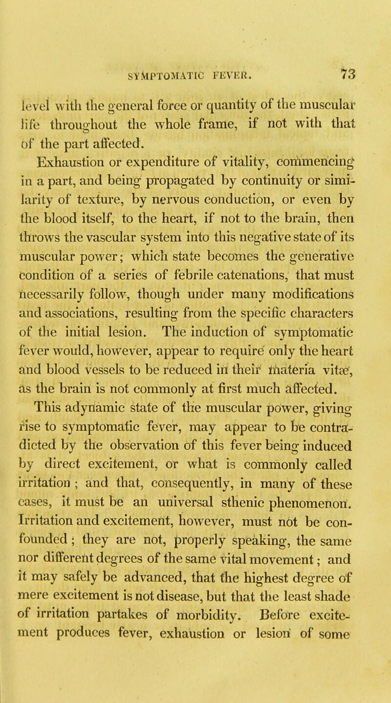 level with the general force or quantity of the muscular life throughout the whole frame, if not with that of the part alFected. Exhaustion or expenditure of vitality, commericing in a part, and being propagated by continuity or simi- larity of texture, by nervous conduction, or even by the blood itself, to the heart, if not to the brain, then throws the vascular system into this negative state of its muscular power; which state becomes the generative Condition of a series of febrile catenations, that must necessarily follow, though under many modifications and associations, resulting from the specific characters of the initial lesion. The induction of symptomatic fever would, however, appear to require only the heart a;nd blood vessels to be reduced iri their materia vitse, as the brain is not commonly at first much affected. This adynamic state of the muscular power, giving rise to symptomatic fever, may appear to be contra- dicted by the observation of this fever being induced by direct excitement, or what is commonly called irritation ; and that, consequently, in many of these cases, it must be an universal sthenic phenomenon. Irritation and excitement, however, must not be con- founded ; they are not, properly speaking, the same nor different degrees of the same vital movement; and it may safely be advanced, that the highest degree of mere excitement is not disease, but that the least shade of irritation partakes of morbidity. Before excite- ment produces fever, exhaustion or lesion of some