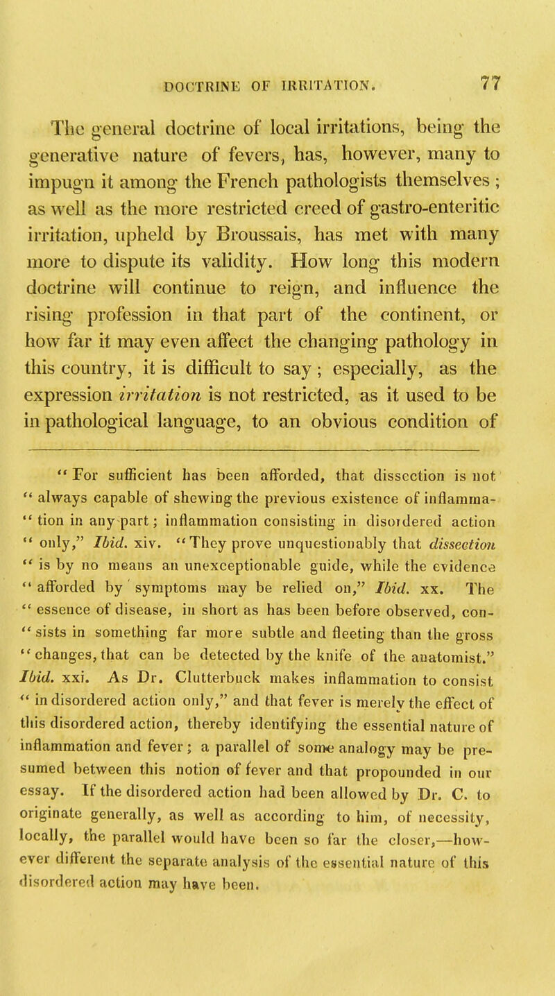 Tlio general doctrine of local irritations, being- the generative nature of fevers, has, however, many to impugn it among the French pathologists themselves ; as well as the more restricted creed of gastro-enteritic irritation, upheld by Broussais, has met with many more to dispute its validity. How long this modern doctrine will continue to reign, and influence the rising profession in that part of the continent, or how far it may even affect the changing pathology in this country, it is difficult to say ; especially, as the expression irritation is not restricted, as it used to be in pathological language, to an obvious condition of  For sufficient has been afforded, that dissection is not  always capable of shewing the previous existence of inflamraa-  tion in auy-part; inflammation consisting in disordered action ** only, Ibid. xiv. They prove unquestionably that disseetio?i ** is by no means an unexceptionable guide, while the evidence afforded by symptoms may be relied on, Ibid. xx. The  essence of disease, in short as has been before observed, con-  sists in something far more subtle and fleeting than the gross  changes, that can be detected by the knife of the anatomist. Ibid. xxi. As Dr. Clutterbuck makes inflammation to consist ** in disordered action only, and that fever is merely the effect of this disordered action, thereby identifying the essential nature of inflammation and fever; a parallel of son>e analogy may be pre- sumed between this notion of fever and that propounded in our essay. If the disordered action had been allowed by Dr. C. to originate generally, as well as according to him, of necessity, locally, the parallel would have been so far the closer,—how- ever different the separate analysis of the essential nature of this disordered action may have been.