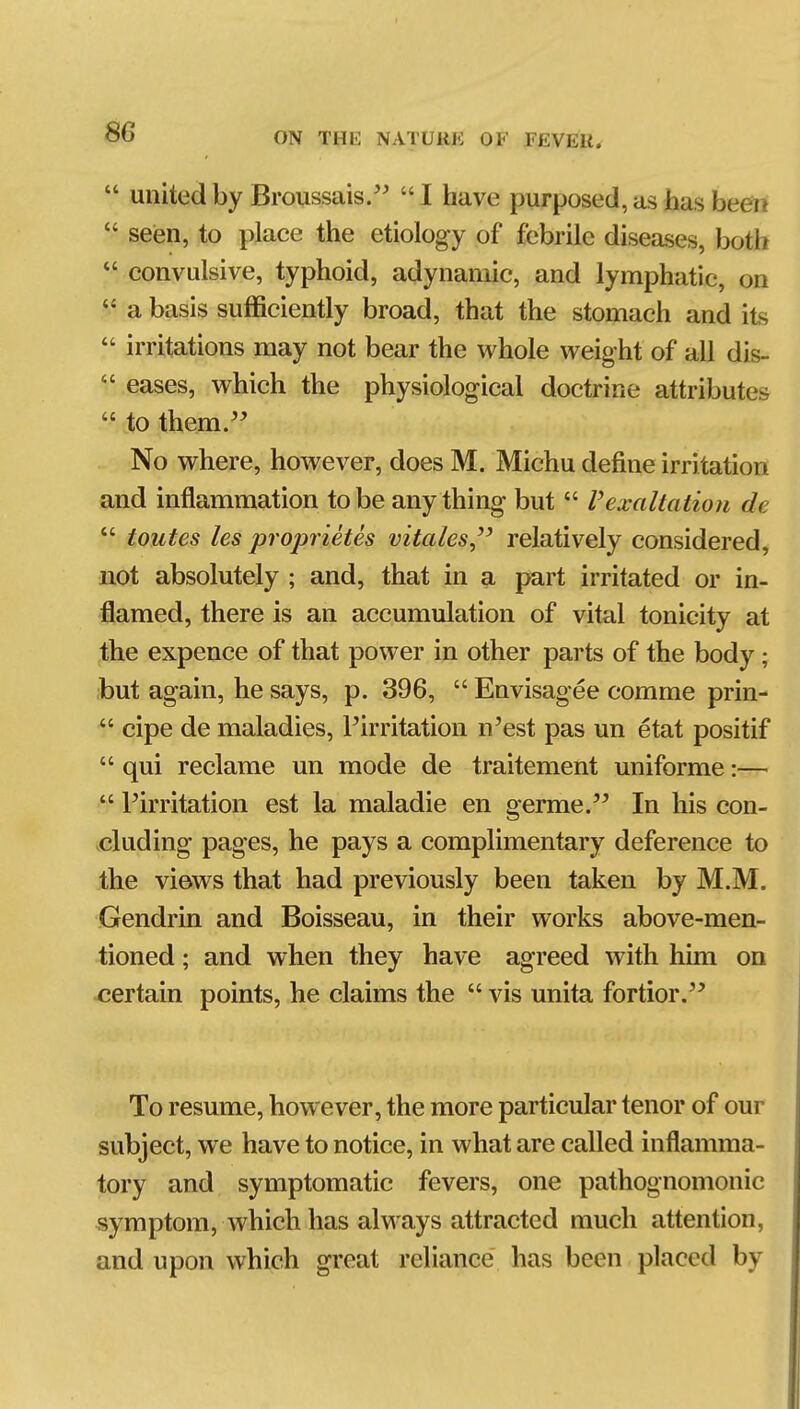  united by Broussais/^  I have purposed, as has be^  seien, to place the etiology of febrile diseases, both  convulsive, typhoid, adynamic, and lymphatic, on  a basis sufficiently broad, that the stomach and its  irritations may not bear the whole weight of all dis-  eases, which the physiological doctrine attributes  to them. No where, however, does M. Michu define irritation and inflammation to be anything but  V exaltation de  toutes les proprietes vitales,'' relatively considered, not absolutely ; and, that in a part irritated or in- flamed, there is an accumulation of vital tonicity at the expence of that power in other parts of the body; but again, he says, p. 396,  Envisagee comme prin-  cipe de maladies, Pirritation n'est pas un etat positif  qui reclame un mode de traitement uniforme:—  Pirritation est la maladie en germe. In his con- cluding pages, he pays a complimentary deference to the views that had previously been taken by M.M. Gendrin and Boisseau, in their works above-men- tioned ; and when they have agreed with him on certain points, he claims the  vis unita fortior. To resume, however, the more particular tenor of our subject, we have to notice, in what are called inflamma- tory and symptomatic fevers, one pathognomonic symptom, which has always attracted much attention, and upon which great reliance has been placed by