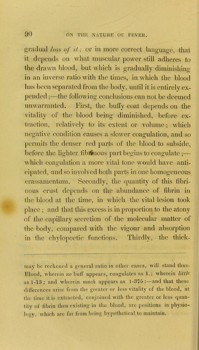 g radual loss of it; or in more correct language, that it depends on what muscular power still adheres to the drawn blood, but which is gradually diminishing in an inverse ratio with the times, in which the blood has been separated from the body, until it is entirely ex- pended ;—the following conclusions can not be deemed unwarranted. First, the buffy coat depends on the vitality of the blood being diminished, before ex- traction, relatively to its extent or volume; which negative condition causes a slower coagulation, and so permits the denser red parts of the blood to subside, before the lighter libi#nous part begins to coagulate ;— which coagulation a more vital tone would have anti- cipated, and so involved both parts in one homogeneous crassamentum. Secondly, the quantity of this fibri- nous crust depends on the abundance of fibrin in the blood at the time, in which the vital lesion took place ; and that this excess is in proportion to the atony of the capillary secretion of the molecular matter of the body, compared with the vigour and absorption in the chylopoetic functions. Thirdly, the thick- may bo reckoned a general ratio in other cases, will stand tliiiS' Blood, wherein no buff appears, coagulates as 1.; wherein little as 1-13; and wherein much appears as 1-375:—and that these diflCerences arise from the greater or less vitality of the blood, at the time it is extracted, conjoined with the greater or less quan- tity of fibrin then existing in the blood, are positions in physio- logy, which are far from being hypothetical to maintain.