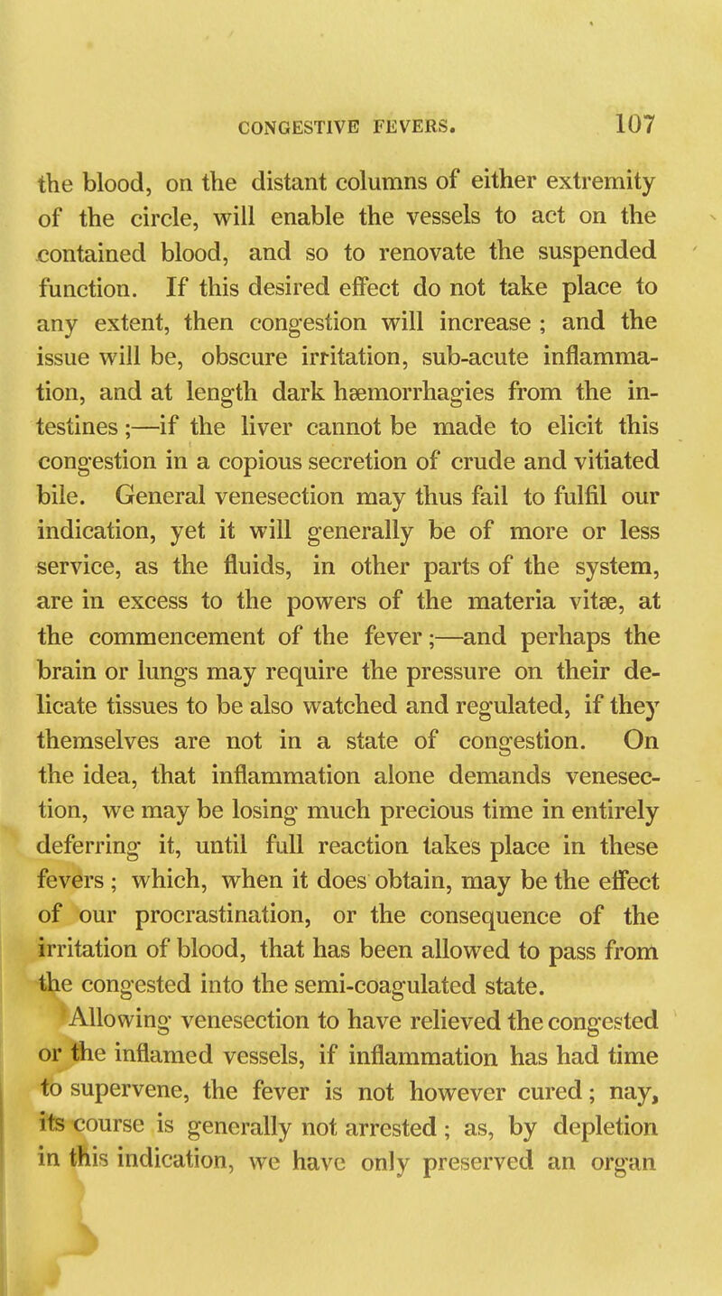 the blood, on the distant columns of either extremity of the circle, will enable the vessels to act on the contained blood, and so to renovate the suspended function. If this desired effect do not take place to any extent, then congestion will increase ; and the issue will be, obscure irritation, sub-acute inflamma- tion, and at length dark heemorrhagies from the in- testines ;—if the liver cannot be made to elicit this congestion in a copious secretion of crude and vitiated bile. General venesection may thus fail to fulfil our indication, yet it will generally be of more or less service, as the fluids, in other parts of the system, are in excess to the powers of the materia vitse, at the commencement of the fever;—and perhaps the brain or lungs may require the pressure on their de- licate tissues to be also watched and regulated, if they themselves are not in a state of congestion. On the idea, that inflammation alone demands venesec- tion, we may be losing much precious time in entirely deferring it, until full reaction takes place in these fevers ; which, when it does obtain, may be the effect of our procrastination, or the consequence of the irritation of blood, that has been allowed to pass from the congested into the semi-coagulated state. Allowing venesection to have relieved the congested or the inflamed vessels, if inflammation has had time to supervene, the fever is not however cured; nay, its course is generally not arrested ; as, by depletion in this indication, we have only preserved an organ