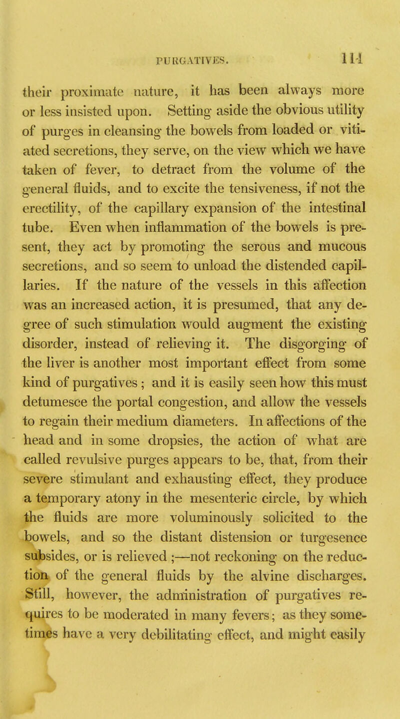 their proximate nature, it has been always more or less insisted upon. Setting- aside the obvious utiUty of purges in cleansing the bowels from loaded or viti- ated secretions, they serve, on the view which we have taken of fever, to detract from the volume of the general tiuids, and to excite the tensiveness, if not the erectihty, of the capillary expansion of the intestinal tube. Even when inflammation of the bowels is pre- sent, they act by promoting the serous and mucous secretions, and so seem to unload the distended capil- laries. If the nature of the vessels in this affection was an increased action, it is presumed, that any de- gree of such stimulation would augment the existing disorder, instead of relieving it. The disgorging of the Hver is another most important effect from some kind of purgatives; and it is easily seen how this must detumesce the portal congestion, and allow the vessels to regain their medium diameters. In affections of the head and in some dropsies, the action of what are called revulsive purges appears to be, that, from their severe stimulant and exhausting effect, they produce a temporary atony in the mesenteric circle, by which the fluids are more voluminously solicited to the bowels, and so the distant distension or turgesence subsides, or is relieved ;—not reckoning on the reduc- tion of the general fluids by the alvine discharges. Still, however, the administration of purgatives re- quires to be moderated in many fevers; as they some- times have a very debiUtating effect, and might easily