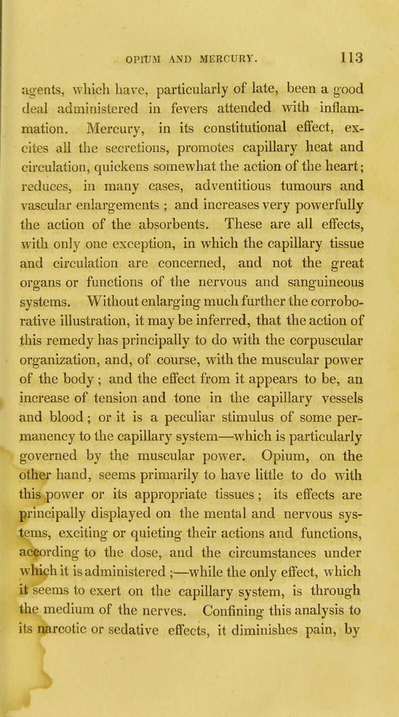 agents, which have, particularly of late, been a good deal administered in fevers attended with inflam- mation. Mercury, in its constitutional effect, ex- cites all the secretions, promotes capillary heat and circulation, quickens somewhat the action of the heart; reduces, in many cases, adventitious tumours and vascular enlargements ; and increases very powerfully the action of the absorbents. These are all effects, with only one exception, in which the capillary tissue and circulation are concerned, and not the great organs or functions of the nervous and sanguineous systems. Without enlarging much further the corrobo- rative illustration, it maybe inferred, that the action of this remedy has principally to do with the corpuscular organization, and, of course, with the muscular power of the body ; and the effect from it appears to be, an increase of tension and tone in the capillary vessels and blood; or it is a peculiar stimulus of some per- manency to the capillary system—which is particularly governed by the muscular power. Opium, on the other hand, seems primarily to have little to do with this power or its appropriate tissues; its effects are principally displayed on the mental and nervous sys- tems, exciting or quieting their actions and functions, according to the dose, and the circumstances under which it is administered —while the only effect, which it seems to exert on the capillary system, is through the medium of the nerves. Confining this analysis to its narcotic or sedative effects, it diminishes pain, by