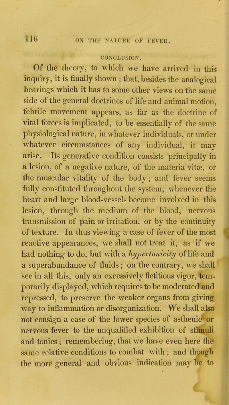 CONCLUSION. Of the theory, to which we haVe arrived in this inquiry, it is finally shown ; that, besides the analogical bearings which it has to some other views on the same side of the general doctrines of life and animal motion, febrile movement appears, as far as the doctrine of vital forces is implicated, to be essentially of the same physiological nature, in whatever individuals, or under whatever circumstances of any individual, it may arise. Its generative condition consists principally in a lesion, of a negative nature, of the materia vitse, or the muscular vitality of the body; and fever seems fully constituted throughout the system, whenever the heart and large blood-vessels become involved in this lesion, through the medium of the blood, nervous transmission of pain or irritation, or by the continuity of texture. In thus viewing a case of fever of the most reactive appearances, we shall not treat it, as if we had nothing to do, but with a hypertonieity of life and a superabundance of fluids ; on the contrary, we shall see in all this, only an excessively fictitious vigor, tem- porarily displayed, which requires to be moderated and repressed, to preserve the weaker organs from giving way to inflammation or disorganization. We shall also not consign a case of the lower species of asthenic or nervous fever to the unqualified exhibition of sthmuli and tonics; remembering, that we have even here the same relative conditions to combat with ; and though the more general and obvious indication may Be to