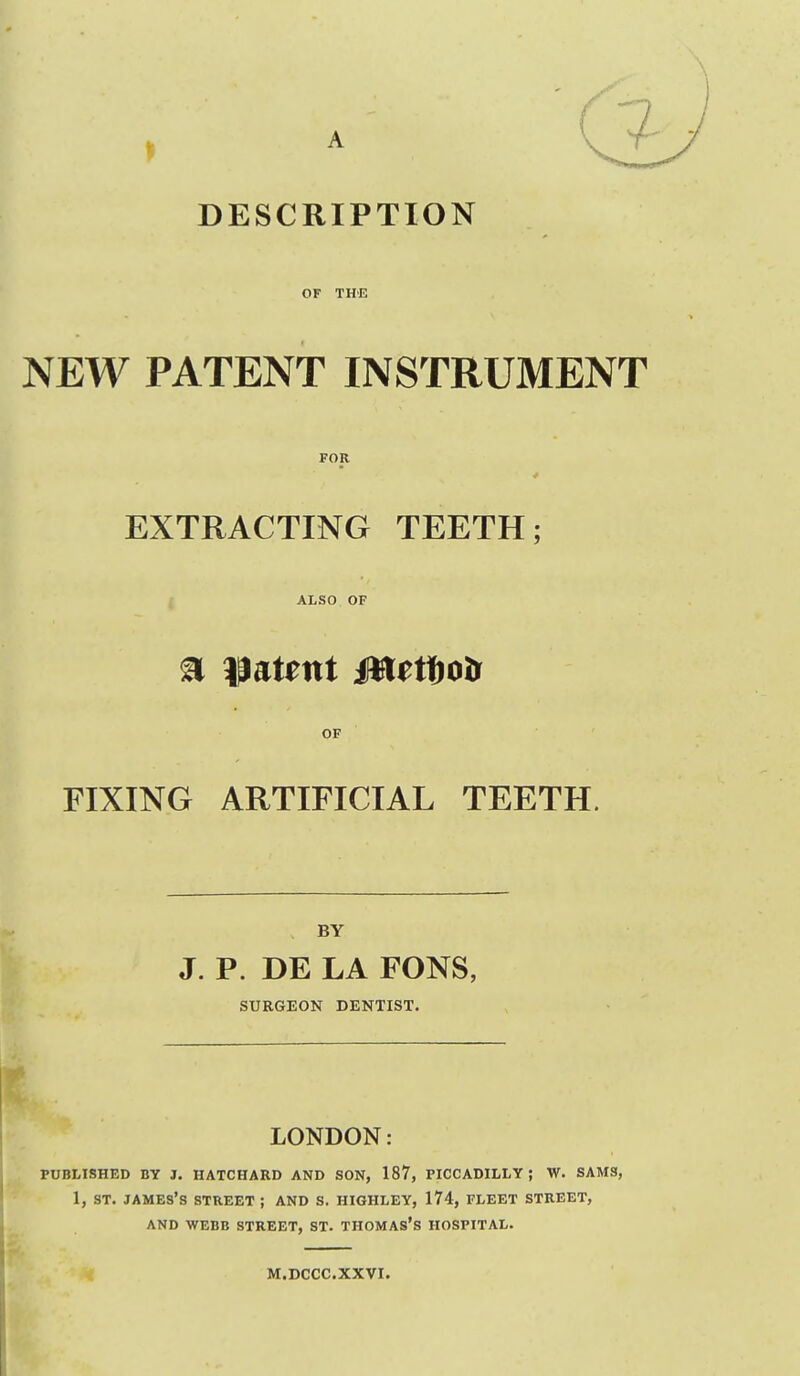 DESCRIPTION OF THE NEW PATENT INSTRUMENT FOR EXTRACTING TEETH; ALSO OF OF FIXING ARTIFICIAL TEETH. BY J. P. DE LA FONS, SURGEON DENTIST. LONDON: PUBLISHED BY J. HATCHARD AND SON, 187, PICCADILLY; W. SAMS, 1, ST. JAMES'S STREET ; AND S. HIGHLEY, 174, FLEET STREET, AND WEBB STREET, ST. THOMAS'S HOSPITAL. M.DCCC.XXVI.