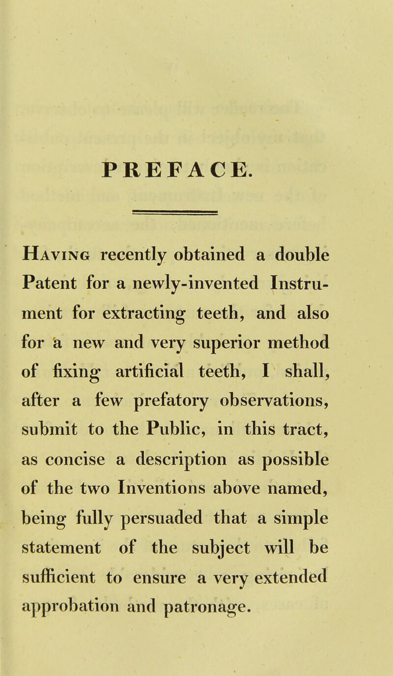 PREFACE. Having recently obtained a double Patent for a newly-invented Instru- ment for extracting teeth, and also for a new and very superior method of fixing artificial teeth, I shall, after a few prefatory observations, submit to the Public, in this tract, as concise a description as possible of the two Inventions above named, being fully persuaded that a simple statement of the subject will be sufficient to ensure a very extended approbation and patronage.