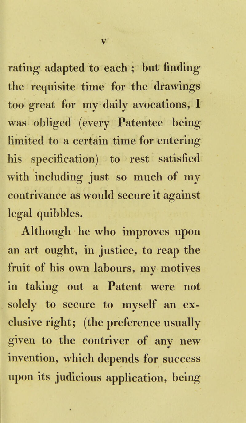 rating adapted to each ; but finding the requisite time for the drawings too great for my daily avocations, I was obliged (every Patentee being limited to a certain time for entering his specification) to rest satisfied with including just so much of my contrivance as would secure it against legal quibbles. Although he who improves upon an art ought, in justice, to reap the fruit of his own labours, my motives in taking out a Patent were not solely to secure to myself an ex- clusive right; (the preference usually given to the contriver of any new invention, which depends for success upon its judicious application, being