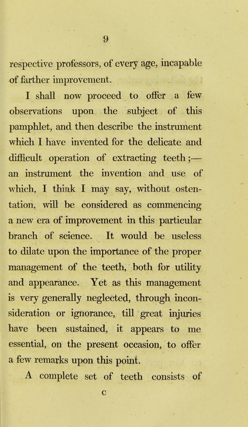 respective professors, of every age, incapable of farther improvement. I shall now proceed to offer a few observations upon the subject of this pamphlet, and then describe the instrument which I have invented for the delicate and difficult operation of extracting teeth;— an instrument the invention and use of which, I think I may say, without osten- tation, will be considered as commencing a new era of improvement in this particular branch of science. It would be useless to dilate upon the importance of the proper management of the teeth, both for utility and appearance. Yet as this management is very generally neglected, through incon- sideration or ignorance, till great injuries have been sustained, it appears to me essential, on the present occasion, to offer a few remarks upon this point. A complete set of teeth consists of c