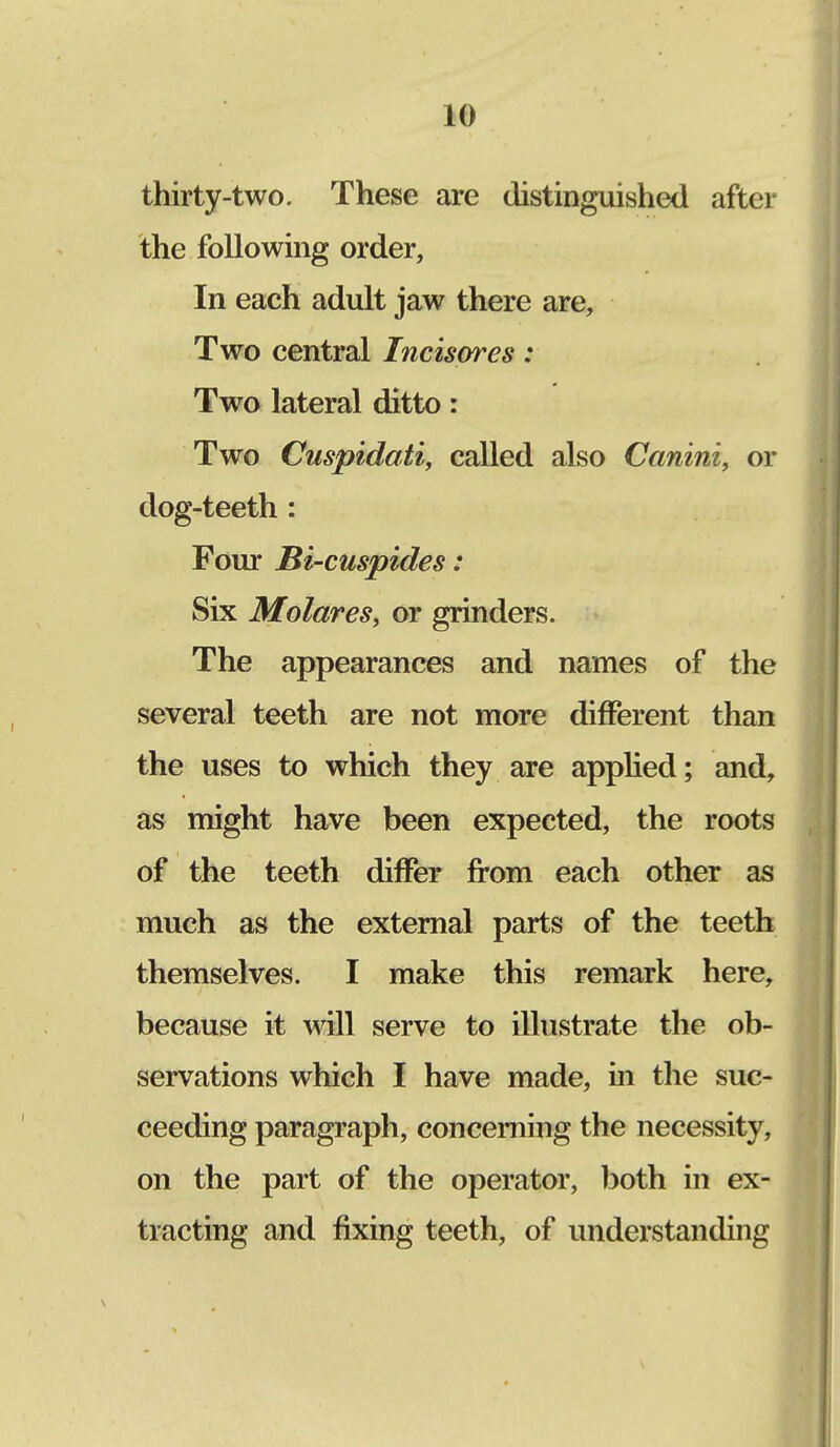 thirty-two. These are distinguished after the following order, In each adult jaw there are, Two central Incisores: Two lateral ditto: Two Cuspidati, called also Canini, or dog-teeth: Four Bi-cuspides: Six Molares, or grinders. The appearances and names of the several teeth are not more different than the uses to which they are applied; and, as might have been expected, the roots of the teeth differ from each other as much as the external parts of the teeth themselves. I make this remark here, because it will serve to illustrate the ob- servations which I have made, in the suc- ceeding paragraph, concerning the necessity, on the part of the operator, both in ex- tracting and fixing teeth, of understanding