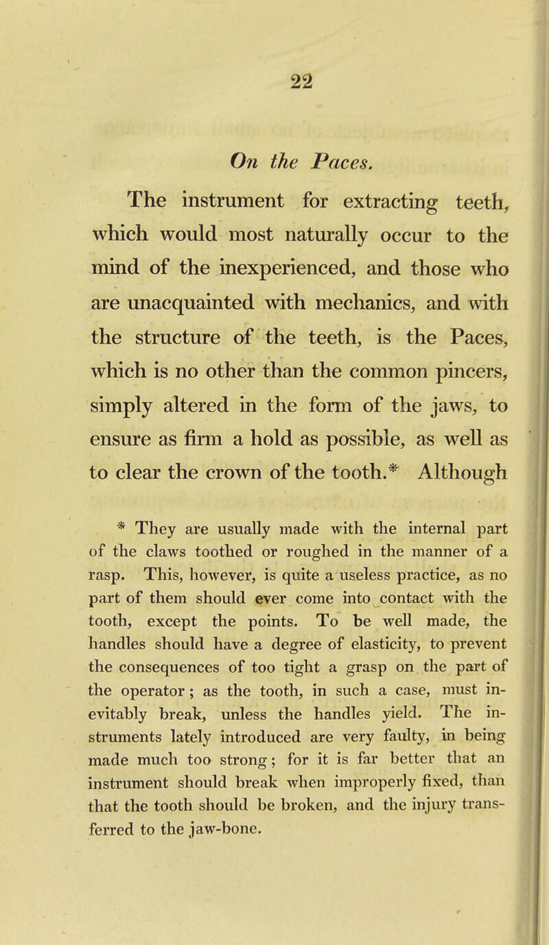 On the Paces. The instrument for extracting teeth, which would most naturally occur to the mind of the inexperienced, and those who are unacquainted with mechanics, and with the structure of the teeth, is the Paces, which is no other than the common pincers, simply altered in the form of the jaws, to ensure as firm a hold as possible, as well as to clear the crown of the tooth.* Although * They are usually made with the internal part of the claws toothed or roughed in the manner of a rasp. This, however, is quite a useless practice, as no part of them should ever come into contact with the tooth, except the points. To be well made, the handles should have a degree of elasticity, to prevent the consequences of too tight a grasp on the part of the operator; as the tooth, in such a case, must in- evitably break, unless the handles yield. The in- struments lately introduced are very faulty, in being made much too strong; for it is far better that an instrument should break when improperly fixed, than that the tooth should be broken, and the injury trans- ferred to the jaw-bone.