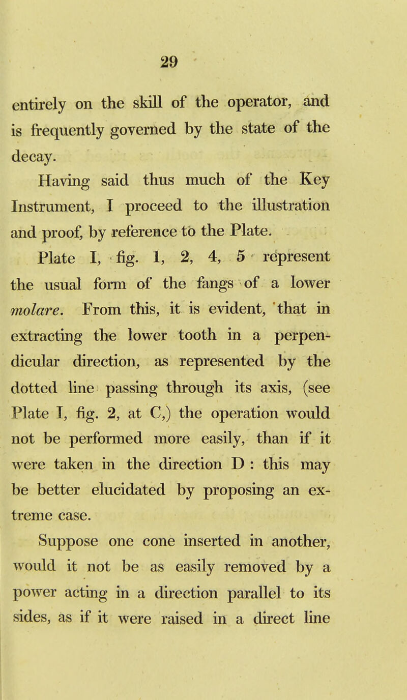 entirely on the skill of the operator, and is frequently governed by the state of the decay. Having said thus much of the Key Instrument, I proceed to the illustration and proof, by reference to the Plate. Plate I; fig. 1, 2, 4, 5 represent the usual form of the fangs of a lower molare. From this, it is evident, that in extracting the lower tooth in a perpen- dicular direction, as represented by the dotted line passing through its axis, (see Plate I, fig. 2, at C,) the operation would not be performed more easily, than if it were taken in the direction D : this may be better elucidated by proposing an ex- treme case. Suppose one cone inserted in another, would it not be as easily removed by a power acting in a direction parallel to its sides, as if it were raised in a direct line