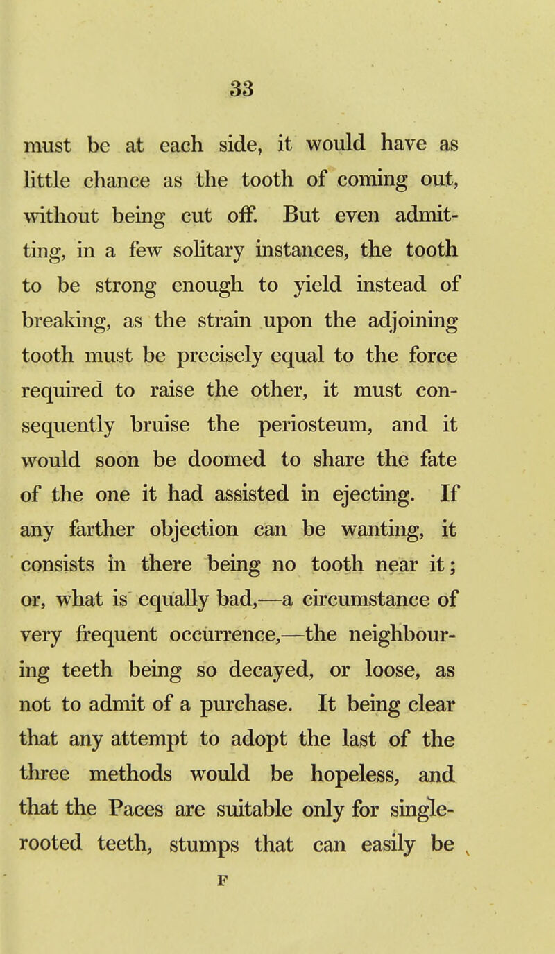 must be at each side, it would have as little chance as the tooth of coming out, without being cut off. But even admit- ting, in a few solitary instances, the tooth to be strong enough to yield instead of breaking, as the strain upon the adjoining tooth must be precisely equal to the force required to raise the other, it must con- sequently bruise the periosteum, and it would soon be doomed to share the fate of the one it had assisted in ejecting. If any farther objection can be wanting, it consists in there being no tooth near it; or, what is equally bad,—a circumstance of very frequent occurrence,—the neighbour- ing teeth being so decayed, or loose, as not to admit of a purchase. It being clear that any attempt to adopt the last of the three methods would be hopeless, and that the Paces are suitable only for single- rooted teeth, stumps that can easily be v F