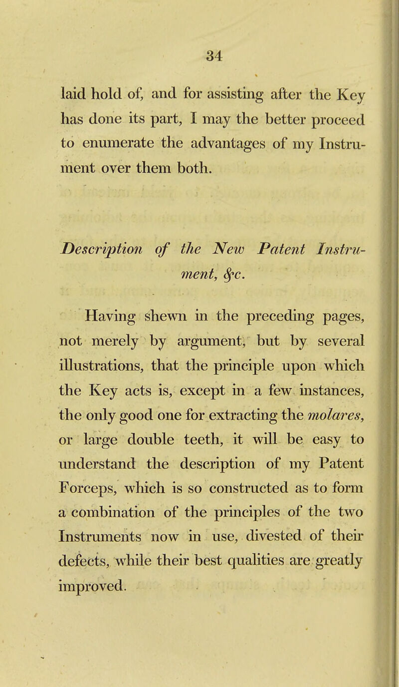 laid hold of, and for assisting after the Key has done its part, I may the better proceed to enumerate the advantages of my Instru- ment over them both. Description of the New Patent Instru- ment, Sfc. Having shewn in the preceding pages, not merely by argument, but by several illustrations, that the principle upon which the Key acts is, except in a few instances, the only good one for extracting the molar es, or large double teeth, it will be easy to understand the description of my Patent Forceps, which is so constructed as to form a combination of the principles of the two Instruments now in use, divested of their defects, while their best qualities are greatly improved.