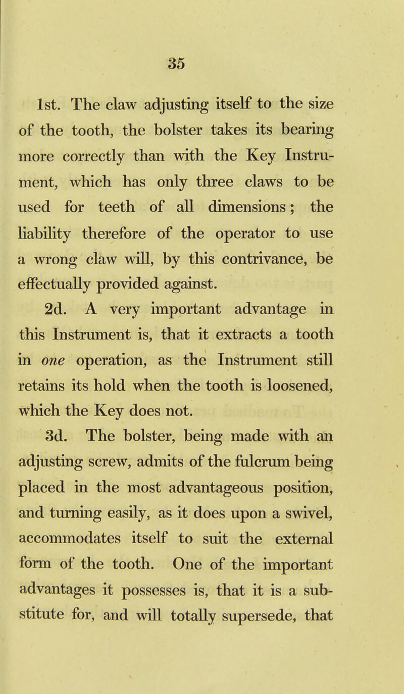 1st. The claw adjusting itself to the size of the tooth, the bolster takes its bearing more correctly than with the Key Instru- ment, which has only three claws to be used for teeth of all dimensions; the liability therefore of the operator to use a wrong claw will, by this contrivance, be effectually provided against. 2d. A very important advantage in this Instrument is, that it extracts a tooth in one operation, as the Instrument still retains its hold when the tooth is loosened, which the Key does not. 3d. The bolster, being made with an adjusting screw, admits of the fulcrum being placed in the most advantageous position, and turning easily, as it does upon a swivel, accommodates itself to suit the external form of the tooth. One of the important advantages it possesses is, that it is a sub- stitute for, and will totally supersede, that