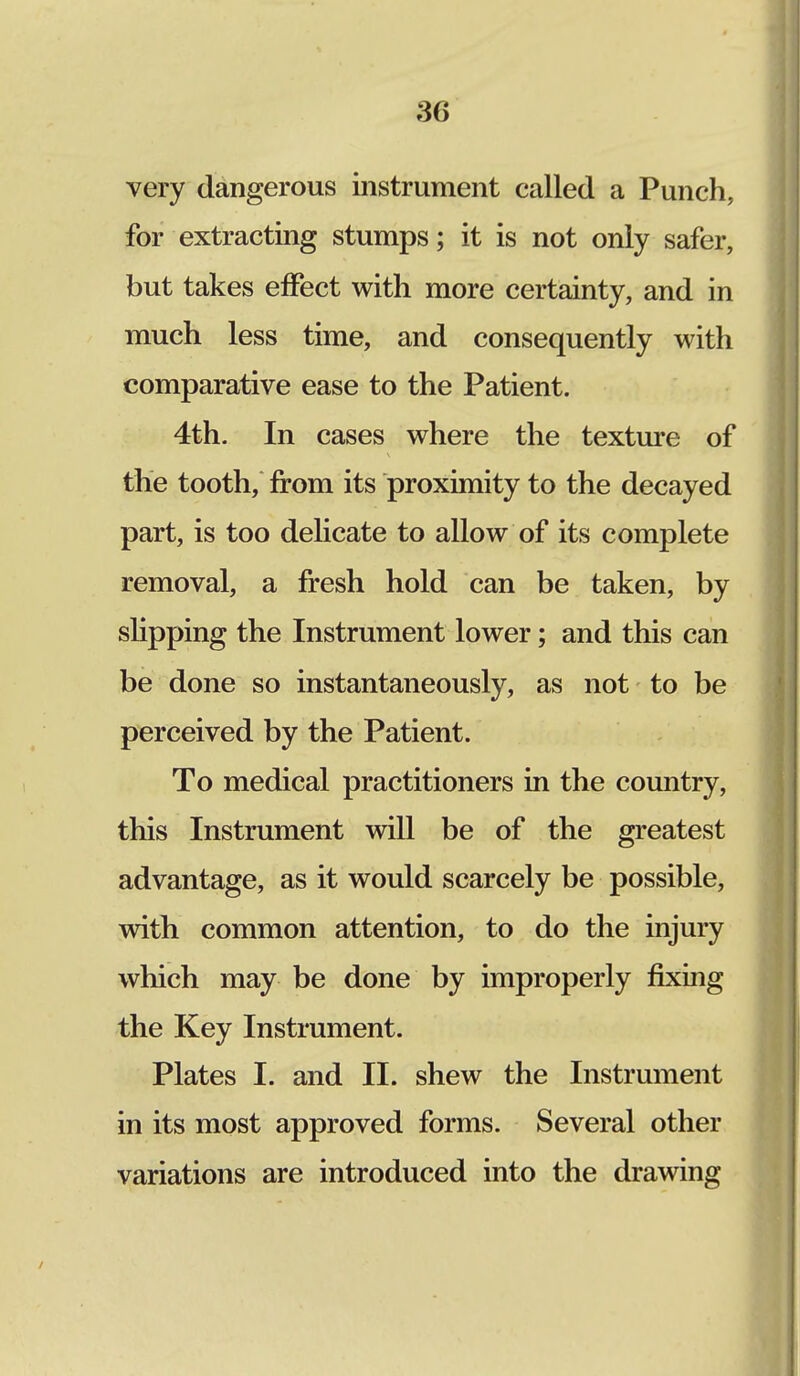 3(J very dangerous instrument called a Punch, for extracting stumps; it is not only safer, but takes effect with more certainty, and in much less time, and consequently with comparative ease to the Patient. 4th. In cases where the texture of the tooth, from its proximity to the decayed part, is too delicate to allow of its complete removal, a fresh hold can be taken, by slipping the Instrument lower; and this can be done so instantaneously, as not to be perceived by the Patient. To medical practitioners in the country, this Instrument will be of the greatest advantage, as it would scarcely be possible, with common attention, to do the injury which may be done by improperly fixing the Key Instrument. Plates I. and II. shew the Instrument in its most approved forms. Several other variations are introduced into the drawing