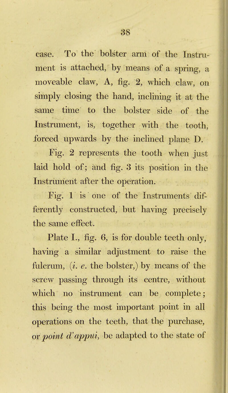 case. To the bolster arm of the Instru- ment is attached, by means of a spring, a moveable claw, A, fig. 2, which claw, on simply closing the hand, inclining it at the same time to the bolster side of the Instrument, is, together with the tooth, forced upwards by the inclined plane D. Fig. 2 represents the tooth when just laid hold of; and fig. 3 its position in the Instrument after the operation. Fig. 1 is one of the Instruments dif- ferently constructed, but having precisely the same effect. Plate I., fig. 6, is for double teeth only, having a similar adjustment to raise the fulcrum, (i. e. the bolster,) by means of the screw passing through its centre, without which no instrument can be complete; this being the most important point in all operations on the teeth, that the purchase, or point (Vappni, be adapted to the state of